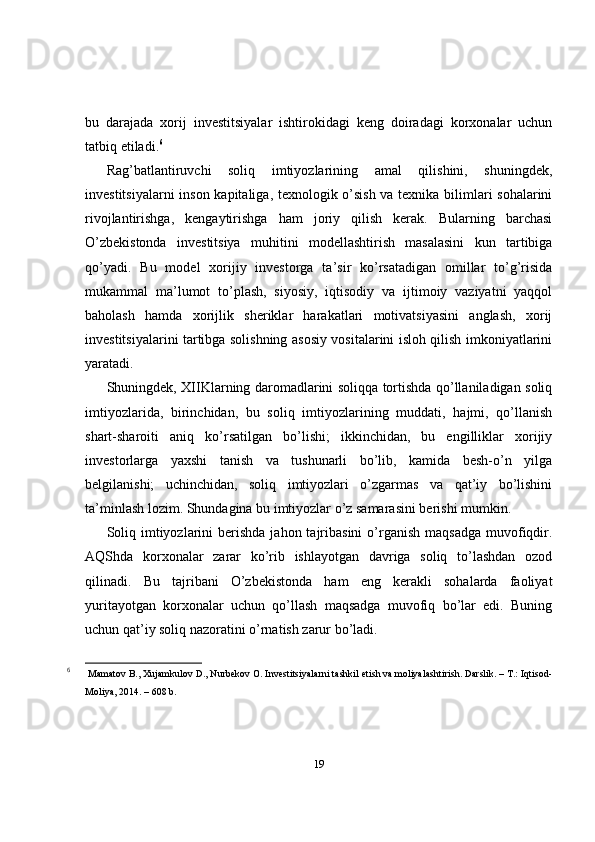 bu   darajada   xorij   investitsiyalar   ishtirokidagi   keng   doiradagi   korxonalar   uchun
tatbiq etiladi. 6
Rag’batlantiruvchi   soliq   imtiyozlarining   amal   qilishini,   shuningdek,
investitsiyalarni inson kapitaliga, texnologik o’sish va texnika bilimlari sohalarini
rivojlantirishga,   kengaytirishga   ham   joriy   qilish   kerak.   Bularning   barchasi
O’zbekistonda   investitsiya   muhitini   modellashtirish   masalasini   kun   tartibiga
qo’yadi.   Bu   model   xorijiy   investorga   ta’sir   ko’rsatadigan   omillar   to’g’risida
mukammal   ma’lumot   to’plash,   siyosiy,   iqtisodiy   va   ijtimoiy   vaziyatni   yaqqol
baholash   hamda   xorijlik   sheriklar   harakatlari   motivatsiyasini   anglash,   xorij
investitsiyalarini tartibga solishning asosiy vositalarini isloh qilish imkoniyatlarini
yaratadi.
Shuningdek, XIIKlarning daromadlarini soliqqa tortishda qo’llaniladigan soliq
imtiyozlarida,   birinchidan,   bu   soliq   imtiyozlarining   muddati,   hajmi,   qo’llanish
shart-sharoiti   aniq   ko’rsatilgan   bo’lishi;   ikkinchidan,   bu   engilliklar   xorijiy
investorlarga   yaxshi   tanish   va   tushunarli   bo’lib,   kamida   besh-o’n   yilga
belgilanishi;   uchinchidan,   soliq   imtiyozlari   o’zgarmas   va   qat’iy   bo’lishini
ta’minlash lozim. Shundagina bu imtiyozlar o’z samarasini berishi mumkin.
Soliq  imtiyozlarini   berishda   jahon tajribasini   o’rganish  maqsadga  muvofiqdir.
AQShda   korxonalar   zarar   ko’rib   ishlayotgan   davriga   soliq   to’lashdan   ozod
qilinadi.   Bu   tajribani   O’zbekistonda   ham   eng   kerakli   sohalarda   faoliyat
yuritayotgan   korxonalar   uchun   qo’llash   maqsadga   muvofiq   bo’lar   edi.   Buning
uchun qat’iy soliq nazoratini o’rnatish zarur bo’ladi.
6
  Mamatov B., Xujamkulov D., Nurbekov O. Investitsiyalarni tashkil etish va moliyalashtirish. Darslik. – T.: Iqtisod-
Moliya, 2014. – 608 b. 
19 