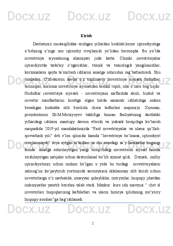                                                        Kirish
Davlatimiz   mustaqillikka   erishgan   yillardan   boshlab,bozor   iqtisodiyotiga
o’tishning   o’ziga   xos   iqtisodiy   rivojlanish   yo’lidan   bormoqda.   Bu   yo’lda
investitsiya   siyosatining   ahamiyati   juda   katta.   Chunki   investitsiyalar
iqtisodiyotda   tarkibiy   o’zgarishlar,   texnik   va   texnologik   yangilanishlar,
korxonalarni   qayta   ta’mirlash   ishlarini   amalga   oshirishni   rag’batlantiradi.   Shu
jumladan,   O’zbekiston   davlat   o’z   tuzilmaviy   investitsiya   siyosati   hududlar,
tarmoqlar, korxona investitsiya siyosatidan tashkil topib, ular o’zaro bog’liqdir.
Hududlar   investitsiya   siyosati   -   investitsiyani   sarflashda   aholi,   hudud   va
investor   manfaatlarini   hisobga   olgan   holda   samarali   ishlatishga   imkon
beradigan   hududda   olib   borilishi   chora   tadbirlari   majmuiyi.   Xususan,
prezidentimiz   Sh.M.Mirziyoyev   taklifiga   binoan   faoliyatining   dastlabki
yillaridagi   ishlarni   mantiqiy   davom   ettirish   va   yuksak   bosqichga   ko’tarish
maqsadida   2019-yil   mamlakatimizda   “Faol   investitsiyalar   va   ularni   qo’llab-
quvvatlash   yili”   deb   e’lon   qilinishi   hamda   “Investitsiya   bo’lmasa,   iqtisodiyot
rivojlanmaydi”   deya   aytgan   ta’kidlari   va   shu   asosdagi   sa’y-harakatlar   bugungi
kunda     amalga   oshirilayotgan   yangi   bosqichdagi   investitsion   siyosat   hamda
erishilayotgan natijalar uchun dasturilamal bo’lib xizmat qildi.   Demak,  milliy
iqtisodiyotimiz   uchun   muhim   bo’lgan   u   yoki   bu   turdagi     investitsiyalarni
salmog’ini   ko’paytirish   yurtimizda   sarmoyasini   ikkilanmay   olib   kirish   uchun
investorlarga   o’z   navbatida,   muayyan   qulayliklar,   imtiyozlar,   huquqiy   jihatdan
imkoniyatlar   yaratib   berishni   talab   etadi.   Mazkur     kurs   ishi   mavzusi   “   chet   el
investorlari   huquqlarining   kafolatlari   va   ularni   himoya   qilishning   me’yoriy
huquqiy asoslari”ga bag’ishlanadi. 
2 
