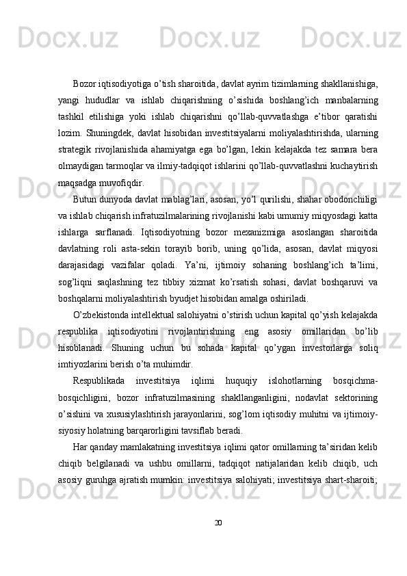 Bozor iqtisodiyotiga o’tish sharoitida, davlat ayrim tizimlarning shakllanishiga,
yangi   hududlar   va   ishlab   chiqarishning   o’sishida   boshlang’ich   manbalarning
tashkil   etilishiga   yoki   ishlab   chiqarishni   qo’llab-quvvatlashga   e’tibor   qaratishi
lozim.  Shuningdek,   davlat   hisobidan   investitsiyalarni   moliyalashtirishda,   ularning
strategik   rivojlanishida   ahamiyatga   ega   bo’lgan,   lekin   kelajakda   tez   samara   bera
olmaydigan tarmoqlar va ilmiy-tadqiqot ishlarini qo’llab-quvvatlashni kuchaytirish
maqsadga muvofiqdir.
Butun dunyoda davlat mablag’lari, asosan, yo’l qurilishi, shahar obodonchiligi
va ishlab chiqarish infratuzilmalarining rivojlanishi kabi umumiy miqyosdagi katta
ishlarga   sarflanadi.   Iqtisodiyotning   bozor   mexanizmiga   asoslangan   sharoitida
davlatning   roli   asta-sekin   torayib   borib,   uning   qo’lida,   asosan,   davlat   miqyosi
darajasidagi   vazifalar   qoladi.   Ya’ni,   ijtimoiy   sohaning   boshlang’ich   ta’limi,
sog’liqni   saqlashning   tez   tibbiy   xizmat   ko’rsatish   sohasi,   davlat   boshqaruvi   va
boshqalarni moliyalashtirish byudjet hisobidan amalga oshiriladi.
O’zbekistonda intellektual salohiyatni o’stirish uchun kapital qo’yish kelajakda
respublika   iqtisodiyotini   rivojlantirishning   eng   asosiy   omillaridan   bo’lib
hisoblanadi.   Shuning   uchun   bu   sohada   kapital   qo’ygan   investorlarga   soliq
imtiyozlarini berish o’ta muhimdir.
Respublikada   investitsiya   iqlimi   huquqiy   islohotlarning   bosqichma-
bosqichligini,   bozor   infratuzilmasining   shakllanganligini,   nodavlat   sektorining
o’sishini va xususiylashtirish jarayonlarini, sog’lom iqtisodiy muhitni va ijtimoiy-
siyosiy holatning barqarorligini tavsiflab beradi. 
Har qanday mamlakatning investitsiya iqlimi qator omillarning ta’siridan kelib
chiqib   belgilanadi   va   ushbu   omillarni,   tadqiqot   natijalaridan   kelib   chiqib,   uch
asosiy guruhga ajratish mumkin: investitsiya salohiyati; investitsiya shart-sharoiti;
20 