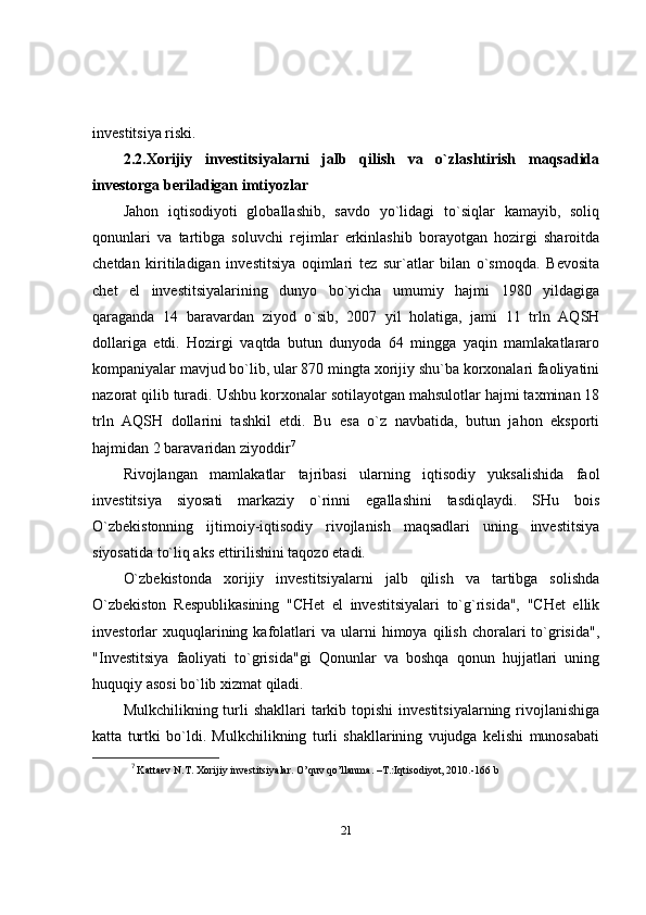 investitsiya riski. 
2.2. Xorijiy   investitsiyalarni   jalb   qilish   va   o`zlashtirish   maqsadida
investorga beriladigan imtiyozlar 
Jahon   iqtisodiyoti   globallashib,   savdo   yo`lidagi   to`siqlar   kamayib,   soliq
qonunlari   va   tartibga   soluvchi   rejimlar   erkinlashib   borayotgan   hozirgi   sharoitda
chetdan   kiritiladigan   investitsiya   oqimlari   tez   sur`atlar   bilan   o`smoqda.   Bevosita
chet   el   investitsiyalarining   dunyo   bo`yicha   umumiy   hajmi   1980   yildagiga
qaraganda   14   baravardan   ziyod   o`sib,   2007   yil   holatiga,   jami   11   trln   AQSH
dollariga   etdi.   Hozirgi   vaqtda   butun   dunyoda   64   mingga   yaqin   mamlakatlararo
kompaniyalar mavjud bo`lib, ular 870 mingta xorijiy shu`ba korxonalari faoliyatini
nazorat qilib turadi.  Ushbu korxonalar sotilayotgan mahsulotlar hajmi taxminan 18
trln   AQSH   dollarini   tashkil   etdi.   Bu   esa   o`z   navbatida,   butun   jahon   eksporti
hajmidan 2 baravaridan ziyoddir 7
Rivojlangan   mamlakatlar   tajribasi   ularning   iqtisodiy   yuksalishida   faol
investitsiya   siyosati   markaziy   o`rinni   egallashini   tasdiqlaydi.   SHu   bois
O`zbekistonning   ijtimoiy-iqtisodiy   rivojlanish   maqsadlari   uning   investitsiya
siyosatida to`liq aks ettirilishini taqozo etadi. 
O`zbekistonda   xorijiy   investitsiyalarni   jalb   qilish   va   tartibga   solishda
O`zbekiston   Respublikasining   "CHet   el   investitsiyalari   to`g`risida",   "CHet   ellik
investorlar   xuquqlarining  kafolatlari  va   ularni  himoya  qilish  choralari   to`grisida",
"Investitsiya   faoliyati   to`grisida"gi   Qonunlar   va   boshqa   qonun   hujjatlari   uning
huquqiy asosi bo`lib xizmat qiladi.
Mulkchilikning turli  shakllari  tarkib topishi  investitsiyalarning  rivojlanishiga
katta   turtki   bo`ldi.   Mulkchilikning   turli   shakllarining   vujudga   kelishi   munosabati
7
  Kattaev N.T. Xorijiy investitsiyalar. O’quv qo’llanma. –T.:Iqtisodiyot, 2010.-166 b
21 