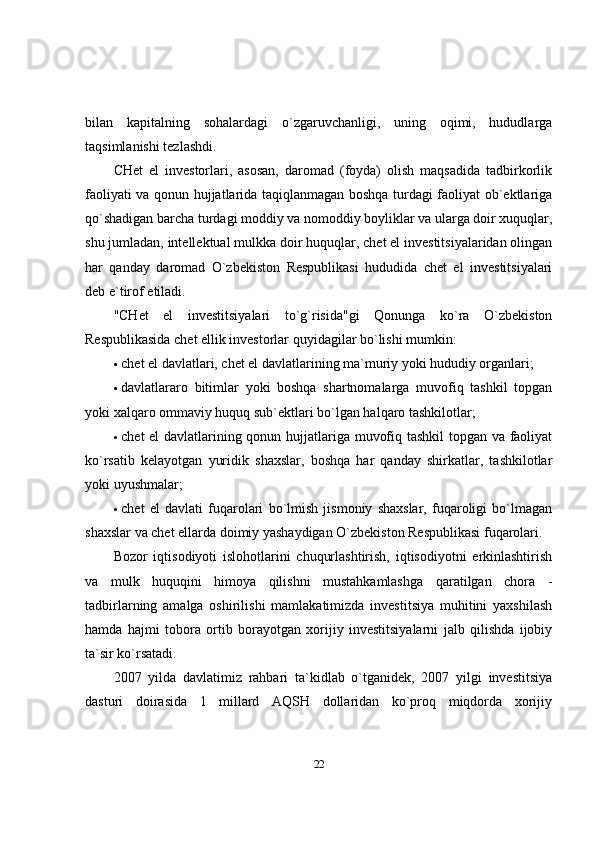 bilan   kapitalning   sohalardagi   o`zgaruvchanligi,   uning   oqimi,   hududlarga
taqsimlanishi tezlashdi. 
CHet   el   investorlari,   asosan,   daromad   (foyda)   olish   maqsadida   tadbirkorlik
faoliyati va qonun hujjatlarida taqiqlanmagan boshqa turdagi faoliyat ob`ektlariga
qo`shadigan barcha turdagi moddiy va nomoddiy boyliklar va ularga doir xuquqlar,
shu jumladan, intellektual mulkka doir huquqlar, chet el investitsiyalaridan olingan
har   qanday   daromad   O`zbekiston   Respublikasi   hududida   chet   el   investitsiyalari
deb e`tirof etiladi. 
"CHet   el   investitsiyalari   to`g`risida"gi   Qonunga   ko`ra   O`zbekiston
Respublikasida chet ellik investorlar quyidagilar bo`lishi mumkin:
 chet el davlatlari, chet el davlatlarining ma`muriy yoki hududiy organlari; 
 davlatlararo   bitimlar   yoki   boshqa   shartnomalarga   muvofiq   tashkil   topgan
yoki xalqaro ommaviy huquq sub`ektlari bo`lgan halqaro tashkilotlar; 
 chet el davlatlarining qonun hujjatlariga muvofiq tashkil topgan va faoliyat
ko`rsatib   kelayotgan   yuridik   shaxslar,   boshqa   har   qanday   shirkatlar,   tashkilotlar
yoki uyushmalar; 
 chet   el   davlati   fuqarolari   bo`lmish   jismoniy   shaxslar,   fuqaroligi   bo`lmagan
shaxslar va chet ellarda doimiy yashaydigan O`zbekiston Respublikasi fuqarolari. 
Bozor   iqtisodiyoti   islohotlarini   chuqurlashtirish,   iqtisodiyotni   erkinlashtirish
va   mulk   huquqini   himoya   qilishni   mustahkamlashga   qaratilgan   chora   -
tadbirlarning   amalga   oshirilishi   mamlakatimizda   investitsiya   muhitini   yaxshilash
hamda   hajmi   tobora   ortib   borayotgan   xorijiy   investitsiyalarni   jalb   qilishda   ijobiy
ta`sir ko`rsatadi. 
2007   yilda   davlatimiz   rahbari   ta`kidlab   o`tganidek,   2007   yilgi   investitsiya
dasturi   doirasida   1   millard   AQSH   dollaridan   ko`proq   miqdorda   xorijiy
22 