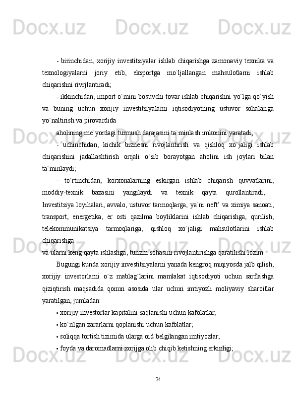 - birinchidan, xorijiy investitsiyalar  ishlab chiqarishga zamonaviy texnika va
texnologiyalarni   joriy   etib,   eksportga   mo`ljallangan   mahsulotlarni   ishlab
chiqarishni rivrjlantiradi;
- ikkinchidan, import o`rnini bosuvchi tovar ishlab chiqarishni yo`lga qo`yish
va   buning   uchun   xorijiy   investitsiyalarni   iqtisodiyotning   ustuvor   sohalariga
yo`naltirish va pirovardida 
aholining me`yordagi turmush darajasini ta`minlash imkonini yaratadi; 
-   uchinchidan,   kichik   biznesni   rivojlantirish   va   qishloq   xo`jaligi   ishlab
chiqarishini   jadallashtirish   orqali   o`sib   borayotgan   aholini   ish   joylari   bilan
ta`minlaydi;
-   to`rtinchidan,   korxonalarning   eskirgan   ishlab   chiqarish   quvvatlarini,
moddiy-texnik   bazasini   yangilaydi   va   texnik   qayta   qurollantiradi;  
Investitsiya loyihalari, avvalo, ustuvor tarmoqlarga, ya`ni neft’ va ximiya sanoati,
transport,   energetika,   er   osti   qazilma   boyliklarini   ishlab   chiqarishga,   qurilish,
telekommunikatsiya   tarmoqlariga,   qishloq   xo`jaligi   mahsulotlarini   ishlab
chiqarishga  
va ularni keng qayta ishlashga, turizm sohasini rivojlantirishga qaratilishi lozim. 
Bugungi kunda xorijiy investitsiyalarni yanada kengroq miqiyosda jalb qilish,
xorijiy   investorlarni   o`z   mablag`larini   mamlakat   iqtisodiyoti   uchun   sarflashga
qiziqtirish   maqsadida   qonun   asosida   ular   uchun   imtiyozli   moliyaviy   sharoitlar
yaratilgan, jumladan:
 xorijiy investorlar kapitalini saqlanishi uchun kafolatlar; 
 ko`rilgan zararlarni qoplanishi uchun kafolatlar; 
 soliqqa tortish tizimida ularga oid belgilangan imtiyozlar; 
 foyda va daromadlarni xorijga olib chiqib ketishning erkinligi; 
24 