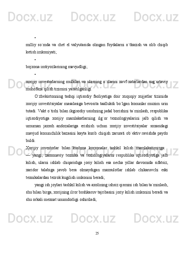 
milliy   so`mda   va   chet   el   valyutasida   olingan   foydalarni   o`tkazish   va   olib   chiqib
ketish imkoniyati; 

bojxona imtiyozlarining mavjudligi; 

xorijiy  investorlarning  mulklari   va ularning o`zlarini  xavf-xatarlardan  sug`urtaviy
muhofaza qilish tizimini yaratilganligi. 
O`zbekistonning   tashqi   iqtisodiy   faoliyatiga   doir   xuquqiy   xujjatlar   tizimida
xorijiy  investitsiyalar   masalasiga  bevosita   taallukdi   bo`lgan  konunlar  muxim   urin
tutadi. Vakt o`tishi bilan ikgisodiy usishning jadal borishini ta`minlash, respublika
iqtisodiyotiga   xorijiy   mamlakatlarning   ilg`or   texnologiyalarini   jalb   qilish   va
umuman   jaxssh   andozalariga   erishish   uchun   xorijiy   investitsiyalar   soxasidagi
mavjud konunchilik bazasini kayta kurib chiqish zarurati ob`ektiv ravishda paydo
buldi.  
Xorijiy   investorlar   bilan   kushma   korxonalar   tashkil   kilish   mamlakatimizga:  
—   yangi,   zamonaviy   texnika   va   texnologiyalarni   respublika   iqtisodiyotiga   jalb
kilish,   ularni   ishlab   chiqarishga   joriy   kilish   esa   necha   yillar   davomida   sifatsiz,
xaridor   talabiga   javob   bera   olmaydigan   maxsulotlar   ishlab   chikaruvchi   eski
texnikalardan tezrok kugilish imkonini beradi; 
yangi ish joylari tashkil kilish va axolining ishsiz qismini ish bilan ta`minlash,
shu bilan birga, xorijning ilror boshkaruv tajribasini joriy kilish imkonini beradi va
shu orkali mexnat unumdorligi oshiriladi; 
25 