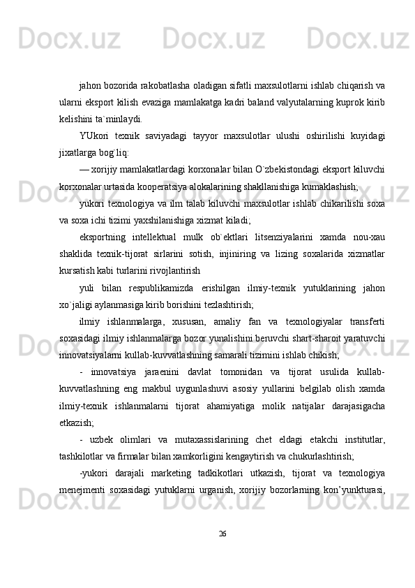 jahon bozorida rakobatlasha oladigan sifatli maxsulotlarni ishlab chiqarish va
ularni eksport kilish evaziga mamlakatga kadri baland valyutalarning kuprok kirib
kelishini ta`minlaydi. 
YUkori   texnik   saviyadagi   tayyor   maxsulotlar   ulushi   oshirilishi   kuyidagi
jixatlarga bog`liq: 
— xorijiy mamlakatlardagi korxonalar bilan O`zbekistondagi eksport kiluvchi
korxonalar urtasida kooperatsiya alokalarining shakllanishiga kumaklashish;
yukori  texnologiya va ilm  talab kiluvchi  maxsulotlar  ishlab chikarilishi soxa
va soxa ichi tizimi yaxshilanishiga xizmat kiladi; 
eksportning   intellektual   mulk   ob`ektlari   litsenziyalarini   xamda   nou-xau
shaklida   texnik-tijorat   sirlarini   sotish,   injiniring   va   lizing   soxalarida   xizmatlar
kursatish kabi turlarini rivojlantirish 
yuli   bilan   respublikamizda   erishilgan   ilmiy-texnik   yutuklarining   jahon
xo`jaligi aylanmasiga kirib borishini tezlashtirish; 
ilmiy   ishlanmalarga,   xususan,   amaliy   fan   va   texnologiyalar   transferti
soxasidagi ilmiy ishlanmalarga bozor yunalishini beruvchi shart-sharoit yaratuvchi
innovatsiyalarni kullab-kuvvatlashning samarali tizimini ishlab chikish; 
-   innovatsiya   jaraenini   davlat   tomonidan   va   tijorat   usulida   kullab-
kuvvatlashning   eng   makbul   uygunlashuvi   asosiy   yullarini   belgilab   olish   xamda
ilmiy-texnik   ishlanmalarni   tijorat   ahamiyatiga   molik   natijalar   darajasigacha
etkazish; 
-   uzbek   olimlari   va   mutaxassislarining   chet   eldagi   etakchi   institutlar,
tashkilotlar va firmalar bilan xamkorligini kengaytirish va chukurlashtirish; 
-yukori   darajali   marketing   tadkikotlari   utkazish,   tijorat   va   texnologiya
menejmenti   soxasidagi   yutuklarni   urganish,   xorijiy   bozorlarning   kon’yunkturasi,
26 