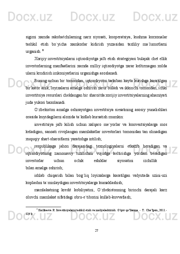 sigimi   xamda   rakobatchilarning   narx   siyosati,   kooperatsiya,   kushma   korxonalar
tashkil   etish   bo`yicha   xamkorlar   kidirish   yuzasidan   taxliliy   ma`lumotlarni
urganish.  8
Xorijiy investitsiyalarni iqtisodiyotga jalb etish strategiyasi bulajak chet ellik
investorlarning   manfaatlarini   xamda   milliy   iqtisodiyotga   zarar   keltirmagan   xolda
ularni krndirish imkoniyatlarini urganishga asoslanadi.
Buning uchun bir tomondan, iqtisodiyotni tarkiban kayta kurishga karatilgan
bir kator anik, loyixalarni amalga oshirish zarur buladi va ikkinchi tomondan, ichki
investitsiya resurslari cheklangan bir sharoitda xorijiy investitsiyalarning ahamiyati
juda yukori baxolanadi. 
O`zbekiston   amalga   oshirayotgan   investitsiya   siesatining   asosiy   yunalishlari
orasida kuyidagilarni aloxida ta`kidlab kursatish mumkin: 
investitsiya   jalb   kilish   uchun   xalqaro   me`yorlar   va   konventsiyalarga   mos
keladigan,   sanoati   rivojlangan   mamlakatlar   investorlari   tomonidan   tan   olinadigan
xuquqiy shart-sharoitlarni yaratishga intilish; 
respublikaga   jahon   darajasidagi   texnologiyalarni   etkazib   beradigan   va
iqtisodiyotning   zamonaviy   tuzilishini   vujudga   keltirishga   yordam   beradigan
investorlar   uchun   ochik   eshiklar   siyosatini   izchillik  
bilan amalga oshirish; 
ishlab   chiqarish   bilan   bog`liq   loyixalarga   karatilgan   valyutada   uzini-uzi
koplashni ta`minlaydigan investitsiyalarga kumaklashish; 
mamlakatning   kredit   kobiliyatini,   O`zbekistonning   birinchi   darajali   karz
oluvchi mamlakat sifatidagi obru-e`tiborini kullab-kuvvatlash; 
8
  Karlibaeva R. Investitsiyalarni tashkil etish va moliyalashtirish: O’quv qo’llanma. - T.: Cho’lpon, 2011.-
124 b
27 