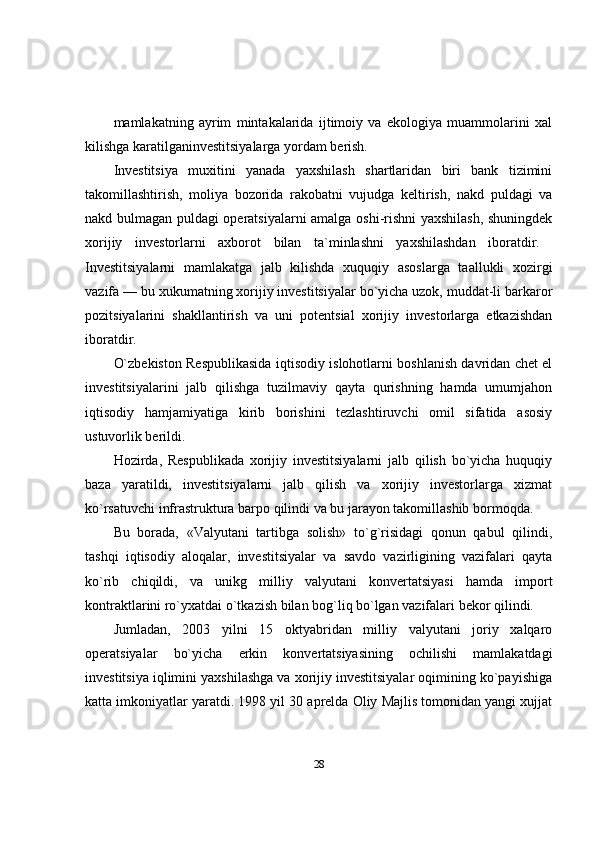 mamlakatning   ayrim   mintakalarida   ijtimoiy   va   ekologiya   muammolarini   xal
kilishga karatilganinvestitsiyalarga yordam berish. 
Investitsiya   muxitini   yanada   yaxshilash   shartlaridan   biri   bank   tizimini
takomillashtirish,   moliya   bozorida   rakobatni   vujudga   keltirish,   nakd   puldagi   va
nakd bulmagan puldagi operatsiyalarni amalga oshi-rishni yaxshilash, shuningdek
xorijiy   investorlarni   axborot   bilan   ta`minlashni   yaxshilashdan   iboratdir.  
Investitsiyalarni   mamlakatga   jalb   kilishda   xuquqiy   asoslarga   taallukli   xozirgi
vazifa — bu xukumatning xorijiy investitsiyalar bo`yicha uzok, muddat-li barkaror
pozitsiyalarini   shakllantirish   va   uni   potentsial   xorijiy   investorlarga   etkazishdan
iboratdir. 
O`zbekiston Respublikasida iqtisodiy islohotlarni boshlanish davridan chet el
investitsiyalarini   jalb   qilishga   tuzilmaviy   qayta   qurishning   hamda   umumjahon
iqtisodiy   hamjamiyatiga   kirib   borishini   tezlashtiruvchi   omil   sifatida   asosiy
ustuvorlik berildi.
Hozirda,   Respublikada   xorijiy   investitsiyalarni   jalb   qilish   bo`yicha   huquqiy
baza   yaratildi,   investitsiyalarni   jalb   qilish   va   xorijiy   investorlarga   xizmat
ko`rsatuvchi infrastruktura barpo qilindi va bu jarayon takomillashib bormoqda. 
Bu   borada,   «Valyutani   tartibga   solish»   to`g`risidagi   qonun   qabul   qilindi,
tashqi   iqtisodiy   aloqalar,   investitsiyalar   va   savdo   vazirligining   vazifalari   qayta
ko`rib   chiqildi,   va   unikg   milliy   valyutani   konvertatsiyasi   hamda   import
kontraktlarini ro`yxatdai o`tkazish bilan bog`liq bo`lgan vazifalari bekor qilindi.
Jumladan,   2003   yilni   15   oktyabridan   milliy   valyutani   joriy   xalqaro
operatsiyalar   bo`yicha   erkin   konvertatsiyasining   ochilishi   mamlakatdagi
investitsiya iqlimini yaxshilashga va xorijiy investitsiyalar oqimining ko`payishiga
katta imkoniyatlar yaratdi. 1998 yil 30 aprelda Oliy Majlis tomonidan yangi xujjat
28 