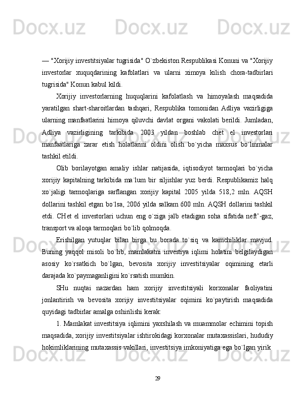 — "Xorijiy investitsiyalar tugrisida" O`zbekiston Respublikasi Konuni va "Xorijiy
investorlar   xuquqdarining   kafolatlari   va   ularni   ximoya   kilish   chora-tadbirlari
tugrisida" Konun kabul kildi. 
Xorijiy   investorlarning   huquqlarini   kafolatlash   va   himoyalash   maqsadida
yaratilgan   shart-sharoitlardan   tashqari,   Respublika   tomonidan   Adliya   vazirligiga
ularning   manfaatlarini   himoya   qiluvchi   davlat   organi   vakolati   berildi.   Jumladan,
Adliya   vazirligining   tarkibida   2003   yildan   boshlab   chet   el   investorlari
manfaatlariga   zarar   etish   holatlarini   oldini   olish   bo`yicha   maxsus   bo`linmalar
tashkil etildi.
Olib   borilayotgan   amaliy   ishlar   natijasida,   iqtisodiyot   tarmoqlari   bo`yicha
xorijiy   kapitalning   tarkibida   ma`lum   bir   siljishlar   yuz   berdi.   Respublikamiz   halq
xo`jaligi   tarmoqlariga   sarflangan   xorijiy   kapital   2005   yilda   518,2   mln.   AQSH
dollarini tashkil etgan bo`lsa, 2006 yilda salkam 600 mln. AQSH dollarini tashkil
etdi.   CHet   el   investorlari   uchun   eng   o`ziga   jalb   etadigan   soha   sifatida   neft’-gaz,
transport va aloqa tarmoqlari bo`lib qolmoqda. 
Erishilgan   yutuqlar   bilan   birga   bu   borada   to`siq   va   kamchiliklar   mavjud.
Buning   yaqqol   misoli   bo`lib,   mamlakatni   investiya   iqlimi   holatini   belgilaydigan
asosiy   ko`rsatkich   bo`lgan,   bevosita   xorijiy   investitsiyalar   oqimining   etarli
darajada ko`paymaganligini ko`rsatish mumkin.
SHu   nuqtai   nazardan   ham   xorijiy   investitsiyali   korxonalar   faoliyatini
jonlantirish   va   bevosita   xorijiy   investitsiyalar   oqimini   ko`paytirish   maqsadida
quyidagi tadbirlar amalga oshirilishi kerak: 
1.   Mamlakat   investitsiya   iqlimini   yaxshilash   va   muammolar   echimini   topish
maqsadida, xorijiy investitsiyalar ishtirokidagi korxonalar mutaxassislari, hududiy
hokimliklarining mutaxassis vakillari, investitsiya imkoniyatiga ega bo`lgan yirik  
29 
