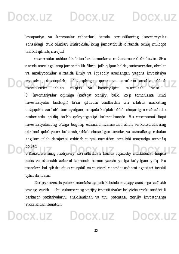 kompaniya   va   korxonalar   rahbarlari   hamda   respublikaning   investitsiyalar
sohasidagi   etuk   olimlari   ishtirokida,   keng   jamoatchilik   o`rtasida   ochiq   muloqot
tashkil qilinib, mavjud 
muammolar   oshkoralik   bilan   har   tomonlama   muhokama   etilishi   lozim.   SHu
asosda masalaga keng jamoatchilik fikrini jalb qilgan holda, mutaxassislar, olimlar
va   amaliyotchilar   o`rtasida   ilmiy   va   iqtisodiy   asoslangan   yagona   investitsiya
siyosatini,   shuningdek,   qabul   qilingan   qonun   va   qarorlarni   amalda   ishlash
mexanizmini   ishlab   chiqish   va   hayotiyligini   ta`minlash   lozim.  
2.   Investitsiyalar   oqimiga   (nafaqat   xorijiy,   balki   ko`p   tomonlama   ichki
investitsiyalar   taalluqli)   ta`sir   qiluvchi   omillardan   biri   sifatida   marketing
tadqiqotini zaif olib borilayotgani, natijada ko`plab ishlab chiqarilgan mahsulotlar
omborlarda   qoldiq   bo`lib   qolayotganligi   ko`rsatilmoqda.   Bu   muammoni   faqat
investitsiyalarning   o`ziga   bog`liq,   echimini   izlamasdan,   aholi   va   korxonalarning
iste`mol   qobiliyatini   ko`tarish,   ishlab   chiqarilgan   tovarlar   va   xizmatlarga   iisbatan
sog`lom   talab   darajasini   oshirish   nuqtai   nazaridan   qaralishi   maqsadga   muvofiq
bo`ladi.  
3.Korxonalarning   moliyaviy   ko`rsatkichlari   hamda   iqtisodiy   indikatorlar   haqida
xolis   va   ishonchli   axborot   ta`minoti   hamon   yaxshi   yo`lga   ko`yilgani   yo`q.   Bu
masalani   hal   qilish   uchun  muqobil   va  mustaqil  nodavlat  axborot  agentlari   tashkil
qilinishi lozim. 
Xorijiy investitsiyalarni mamlakatga jalb kilishda xuquqiy asoslarga taallukli
xozirgi vazifa — bu xukumatning xorijiy investitsiyalar bo`yicha uzok, muddat-li
barkaror   pozitsiyalarini   shakllantirish   va   uni   potentsial   xorijiy   investorlarga
etkazishdan iboratdir.
30 