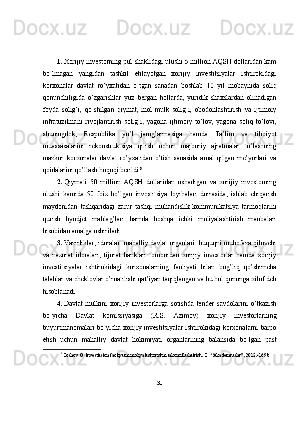 1.   Xorijiy investorning pul shaklidagi ulushi 5 million AQSH dollaridan kam
bo’lmagan   yangidan   tashkil   etilayotgan   xorijiy   investitsiyalar   ishtirokidagi
korxonalar   davlat   ro’yxatidan   o’tgan   sanadan   boshlab   10   yil   mobaynida   soliq
qonunchiligida   o’zgarishlar   yuz   bergan   hollarda,   yuridik   shaxslardan   olinadigan
foyda   solig’i,   qo’shilgan   qiymat,   mol-mulk   solig’i,   obodonlashtirish   va   ijtimoiy
infratuzilmani   rivojlantirish   solig’i,   yagona   ijtimoiy   to’lov,   yagona   soliq   to’lovi,
shuningdek,   Respublika   yo’l   jamg’armasiga   hamda   Ta’lim   va   tibbiyot
muassasalarini   rekonstruktsiya   qilish   uchun   majburiy   ajratmalar   to’lashning
mazkur   korxonalar   davlat   ro’yxatidan   o’tish   sanasida   amal   qilgan   me’yorlari   va
qoidalarini qo’llash huquqi berildi. 9
2.   Qiymati   50   million   AQSH   dollaridan   oshadigan   va   xorijiy   investorning
ulushi   kamida   50   foiz   bo’lgan   investitsiya   loyihalari   doirasida,   ishlab   chiqarish
maydonidan   tashqaridagi   zarur   tashqi   muhandislik-kommunikatsiya   tarmoqlarini
qurish   byudjet   mablag’lari   hamda   boshqa   ichki   moliyalashtirish   manbalari
hisobidan amalga oshiriladi.
3.   Vazirliklar, idoralar, mahalliy davlat organlari, huquqni muhofaza qiluvchi
va   nazorat   idoralari,   tijorat   banklari   tomonidan   xorijiy   investorlar   hamda   xorijiy
investitsiyalar   ishtirokidagi   korxonalarning   faoliyati   bilan   bog’liq   qo’shimcha
talablar va cheklovlar o’rnatilishi qat’iyan taqiqlangan va bu hol qonunga xilof deb
hisoblanadi.
4.   Davlat   mulkini   xorijiy   investorlarga   sotishda   tender   savdolarini   o’tkazish
bo’yicha   Davlat   komissiyasiga   (R.S.   Azimov)   xorijiy   investorlarning
buyurtmanomalari bo’yicha xorijiy investitsiyalar ishtirokidagi korxonalarni barpo
etish   uchun   mahalliy   davlat   hokimiyati   organlarining   balansida   bo’lgan   past
9
  Toshov O. Investitsion faoliyatni moliyalashtirishni takomillashtirish. T.: “Akademnashr”, 2012.-165 b
31 