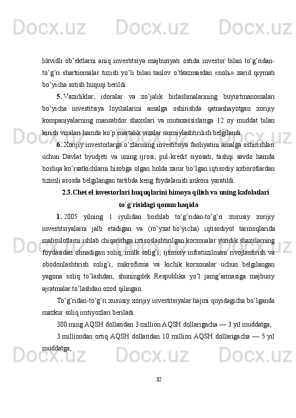 likvidli   ob’ektlarni   aniq   investitsiya   majburiyati   ostida   investor   bilan   to’g’ridan-
to’g’ri   shartnomalar   tuzish   yo’li   bilan   tanlov   o’tkazmasdan   «nol ь »   xarid   qiymati
bo’yicha sotish huquqi berildi.
5.   Vazirliklar,   idoralar   va   xo’jalik   birlashmalarining   buyurtmanomalari
bo’yicha   investitsiya   loyihalarini   amalga   oshirishda   qatnashayotgan   xorijiy
kompaniyalarning   mansabdor   shaxslari   va   mutaxassislariga   12   oy   muddat   bilan
kirish vizalari hamda ko’p martalik vizalar rasmiylashtirilish belgilandi.
6.   Xorijiy investorlarga o’zlarining investitsiya faoliyatini amalga oshirishlari
uchun   Davlat   byudjeti   va   uning   ijrosi,   pul-kredit   siyosati,   tashqi   savdo   hamda
boshqa ko’rsatkichlarni hisobga olgan holda zarur bo’lgan iqtisodiy axborotlardan
tizimli asosda belgilangan tartibda keng foydalanish imkoni yaratildi.
2.3.Chet el investorlari huquqlarini himoya qilish va uning kafolatlari
to`g`risidagi qonun haqida
1.   2005   yilning   1   iyulidan   boshlab   to’g’ridan-to’g’ri   xususiy   xorijiy
investitsiyalarni   jalb   etadigan   va   (ro’yxat   bo’yicha)   iqtisodiyot   tarmoqlarida
mahsulotlarni ishlab chiqarishga ixtisoslashtirilgan korxonalar yuridik shaxslarning
foydasidan  olinadigan soliq,  mulk solig’i, ijtimoiy infratuzilmani  rivojlantirish va
obodonlashtirish   solig’i,   mikrofirma   va   kichik   korxonalar   uchun   belgilangan
yagona   soliq   to’lashdan,   shuningdek   Respublika   yo’l   jamg’armasiga   majburiy
ajratmalar to’lashdan ozod qilingan.
To’g’ridan-to’g’ri xususiy xorijiy investitsiyalar hajmi quyidagicha bo’lganda
mazkur soliq imtiyozlari beriladi:
300 ming AQSH dollaridan 3 million AQSH dollarigacha — 3 yil muddatga;
3 milliondan ortiq AQSH dollaridan 10 million AQSH dollarigacha — 5 yil
muddatga;
32 