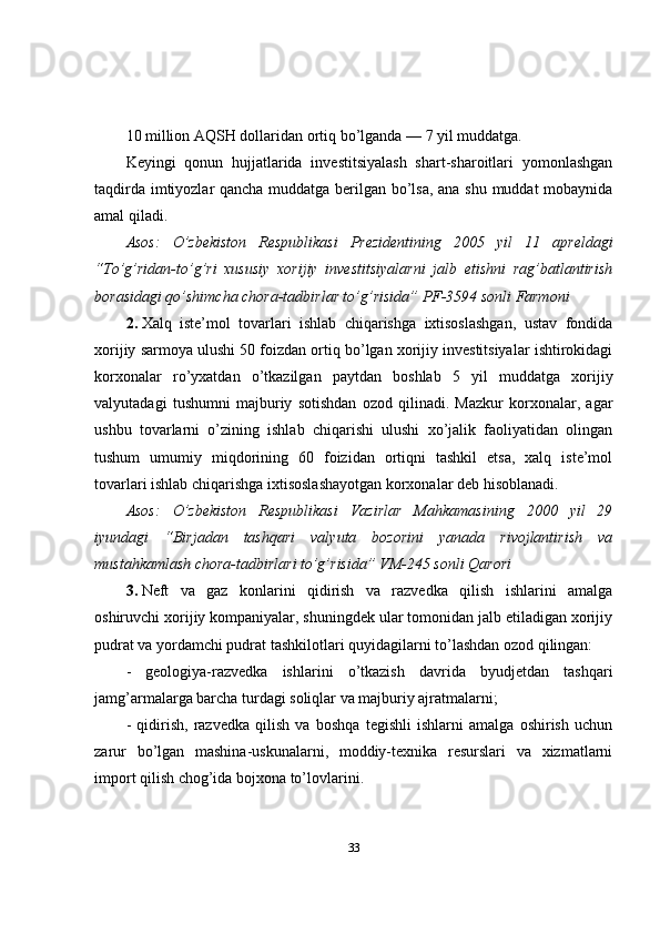 10 million AQSH dollaridan ortiq bo’lganda — 7 yil muddatga.
Keyingi   qonun   hujjatlarida   investitsiyalash   shart-sharoitlari   yomonlashgan
taqdirda imtiyozlar qancha muddatga berilgan bo’lsa, ana shu muddat mobaynida
amal qiladi.
Asos:   O’zbekiston   Respublikasi   Prezidentining   2005   yil   11   apreldagi
“To’g’ridan-to’g’ri   xususiy   xorijiy   investitsiyalarni   jalb   etishni   rag’batlantirish
borasidagi qo’shimcha chora-tadbirlar to’g’risida” PF-3594 sonli Farmoni
2.   Xalq   iste’mol   tovarlari   ishlab   chiqarishga   ixtisoslashgan,   ustav   fondida
xorijiy sarmoya ulushi 50 foizdan ortiq bo’lgan xorijiy investitsiyalar ishtirokidagi
korxonalar   ro’yxatdan   o’tkazilgan   paytdan   boshlab   5   yil   muddatga   xorijiy
valyutadagi   tushumni   majburiy   sotishdan   ozod   qilinadi.   Mazkur   korxonalar,   agar
ushbu   tovarlarni   o’zining   ishlab   chiqarishi   ulushi   xo’jalik   faoliyatidan   olingan
tushum   umumiy   miqdorining   60   foizidan   ortiqni   tashkil   etsa,   xalq   iste’mol
tovarlari ishlab chiqarishga ixtisoslashayotgan korxonalar deb hisoblanadi.
Asos:   O’zbekiston   Respublikasi   Vazirlar   Mahkamasining   2000   yil   29
iyundagi   “Birjadan   tashqari   valyuta   bozorini   yanada   rivojlantirish   va
mustahkamlash chora-tadbirlari to’g’risida” VM-245 sonli Qarori
3.   Neft   va   gaz   konlarini   qidirish   va   razvedka   qilish   ishlarini   amalga
oshiruvchi xorijiy kompaniyalar, shuningdek ular tomonidan jalb etiladigan xorijiy
pudrat va yordamchi pudrat tashkilotlari quyidagilarni to’lashdan ozod qilingan:
-   geologiya-razvedka   ishlarini   o’tkazish   davrida   byudjetdan   tashqari
jamg’armalarga barcha turdagi soliqlar va majburiy ajratmalarni;
-   qidirish,   razvedka   qilish   va   boshqa   tegishli   ishlarni   amalga   oshirish   uchun
zarur   bo’lgan   mashina-uskunalarni,   moddiy-texnika   resurslari   va   xizmatlarni
import qilish chog’ida bojxona to’lovlarini.
33 
