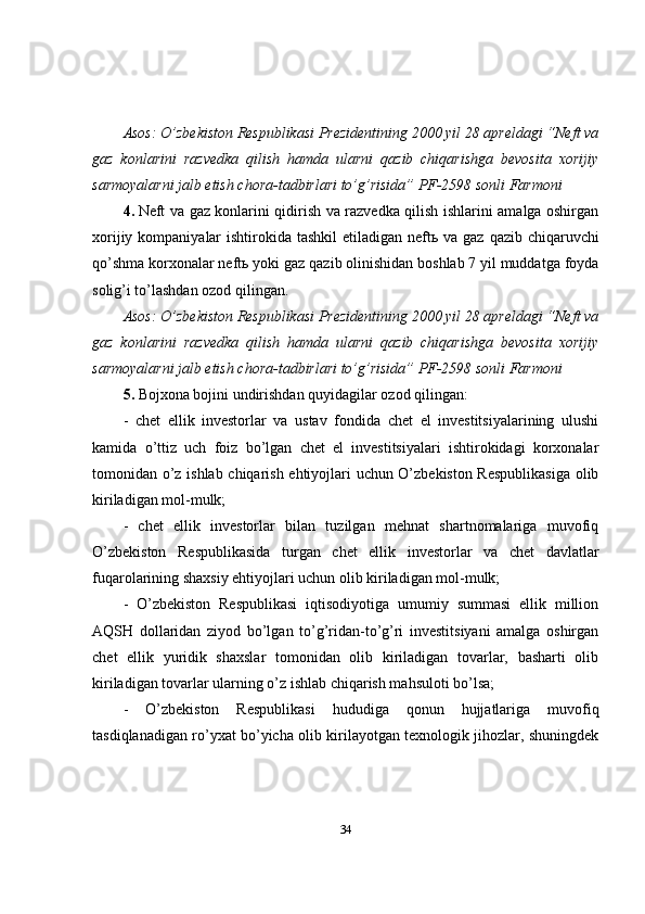 Asos: O’zbekiston Respublikasi Prezidentining 2000 yil 28 apreldagi “Neft va
gaz   konlarini   razvedka   qilish   hamda   ularni   qazib   chiqarishga   bevosita   xorijiy
sarmoyalarni jalb etish chora-tadbirlari to’g’risida” PF-2598 sonli Farmoni
4.   Neft va gaz konlarini qidirish va razvedka qilish ishlarini amalga oshirgan
xorijiy kompaniyalar  ishtirokida tashkil  etiladigan neft ь   va gaz qazib chiqaruvchi
qo’shma korxonalar neft ь  yoki gaz qazib olinishidan boshlab 7 yil muddatga foyda
solig’i to’lashdan ozod qilingan.
Asos: O’zbekiston Respublikasi Prezidentining 2000 yil 28 apreldagi “Neft va
gaz   konlarini   razvedka   qilish   hamda   ularni   qazib   chiqarishga   bevosita   xorijiy
sarmoyalarni jalb etish chora-tadbirlari to’g’risida” PF-2598 sonli Farmoni
5.   Bojxona bojini undirishdan quyidagilar ozod qilingan:
-   chet   ellik   investorlar   va   ustav   fondida   chet   el   investitsiyalarining   ulushi
kamida   o’ttiz   uch   foiz   bo’lgan   chet   el   investitsiyalari   ishtirokidagi   korxonalar
tomonidan o’z ishlab chiqarish ehtiyojlari uchun O’zbekiston Respublikasiga  olib
kiriladigan mol-mulk;
-   chet   ellik   investorlar   bilan   tuzilgan   mehnat   shartnomalariga   muvofiq
O’zbekiston   Respublikasida   turgan   chet   ellik   investorlar   va   chet   davlatlar
fuqarolarining shaxsiy ehtiyojlari uchun olib kiriladigan mol-mulk;
-   O’zbekiston   Respublikasi   iqtisodiyotiga   umumiy   summasi   ellik   million
AQSH   dollaridan   ziyod   bo’lgan   to’g’ridan-to’g’ri   investitsiyani   amalga   oshirgan
chet   ellik   yuridik   shaxslar   tomonidan   olib   kiriladigan   tovarlar,   basharti   olib
kiriladigan tovarlar ularning o’z ishlab chiqarish mahsuloti bo’lsa;
-   O’zbekiston   Respublikasi   hududiga   qonun   hujjatlariga   muvofiq
tasdiqlanadigan ro’yxat bo’yicha olib kirilayotgan texnologik jihozlar, shuningdek
34 