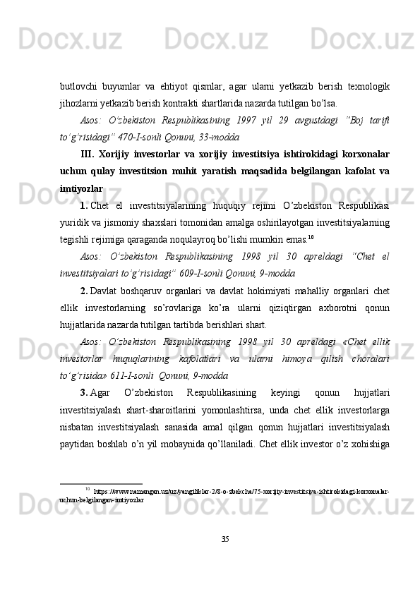butlovchi   buyumlar   va   ehtiyot   qismlar,   agar   ularni   yetkazib   berish   texnologik
jihozlarni yetkazib berish kontrakti shartlarida nazarda tutilgan bo’lsa.
Asos:   O’zbekiston   Respublikasining   1997   yil   29   avgustdagi   “Boj   tarifi
to’g’risidagi” 470-I-sonli Qonuni, 33-modda
III.   Xorijiy   investorlar   va   xorijiy   investitsiya   ishtirokidagi   korxonalar
uchun   qulay   investitsion   muhit   yaratish   maqsadida   belgilangan   kafolat   va
imtiyozlar
1.   Chet   el   investitsiyalarining   huquqiy   rejimi   O’zbekiston   Respublikasi
yuridik va jismoniy shaxslari tomonidan amalga oshirilayotgan investitsiyalarning
tegishli rejimiga qaraganda noqulayroq bo’lishi mumkin emas. 10
Asos:   O’zbekiston   Respublikasining   1998   yil   30   apreldagi   “Chet   el
investitsiyalari to’g’risidagi” 609-I-sonli Qonuni, 9-modda
2.   Davlat   boshqaruv   organlari   va   davlat   hokimiyati   mahalliy   organlari   chet
ellik   investorlarning   so’rovlariga   ko’ra   ularni   qiziqtirgan   axborotni   qonun
hujjatlarida nazarda tutilgan tartibda berishlari shart.
Asos:   O’zbekiston   Respublikasining   1998   yil   30   apreldagi   «Chet   ellik
investorlar   huquqlarining   kafolatlari   va   ularni   himoya   qilish   choralari
to’g’risida» 611-I-sonli    Qonuni, 9-modda
3.   Agar   O’zbekiston   Respublikasining   keyingi   qonun   hujjatlari
investitsiyalash   shart-sharoitlarini   yomonlashtirsa,   unda   chet   ellik   investorlarga
nisbatan   investitsiyalash   sanasida   amal   qilgan   qonun   hujjatlari   investitsiyalash
paytidan boshlab o’n yil mobaynida qo’llaniladi. Chet ellik investor o’z xohishiga
10
  https://www.namangan.uz/uz/yangiliklar-2/8-o-zbekcha/75-xorijiy-investitsiya-ishtirokidagi-korxonalar-
uchun-belgilangan-imtiyozlar
35 