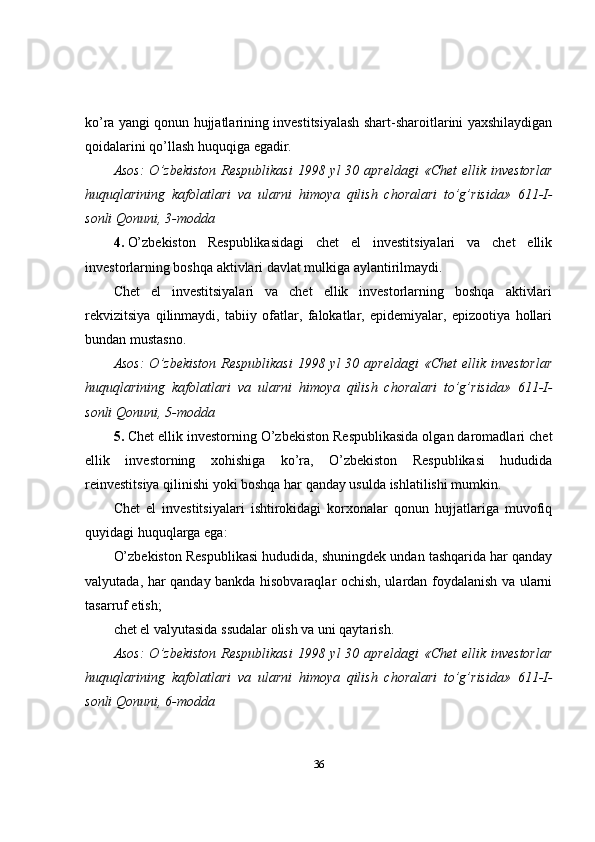 ko’ra yangi qonun hujjatlarining investitsiyalash shart-sharoitlarini yaxshilaydigan
qoidalarini qo’llash huquqiga egadir.
Asos:  O’zbekiston  Respublikasi  1998 yl  30 apreldagi  «Chet  ellik investorlar
huquqlarining   kafolatlari   va   ularni   himoya   qilish   choralari   to’g’risida»   611-I-
sonli Qonuni, 3-modda
4.   O’zbekiston   Respublikasidagi   chet   el   investitsiyalari   va   chet   ellik
investorlarning boshqa aktivlari davlat mulkiga aylantirilmaydi.
Chet   el   investitsiyalari   va   chet   ellik   investorlarning   boshqa   aktivlari
rekvizitsiya   qilinmaydi,   tabiiy   ofatlar,   falokatlar,   epidemiyalar,   epizootiya   hollari
bundan mustasno.
Asos:  O’zbekiston  Respublikasi  1998 yl  30 apreldagi  «Chet  ellik investorlar
huquqlarining   kafolatlari   va   ularni   himoya   qilish   choralari   to’g’risida»   611-I-
sonli Qonuni, 5-modda
5.   Chet ellik investorning O’zbekiston Respublikasida olgan daromadlari chet
ellik   investorning   xohishiga   ko’ra,   O’zbekiston   Respublikasi   hududida
reinvestitsiya qilinishi yoki boshqa har qanday usulda ishlatilishi mumkin.
Chet   el   investitsiyalari   ishtirokidagi   korxonalar   qonun   hujjatlariga   muvofiq
quyidagi huquqlarga ega:
O’zbekiston Respublikasi hududida, shuningdek undan tashqarida har qanday
valyutada, har qanday bankda hisobvaraqlar ochish, ulardan foydalanish va ularni
tasarruf etish;
chet el valyutasida ssudalar olish va uni qaytarish.
Asos:  O’zbekiston  Respublikasi  1998 yl  30 apreldagi  «Chet  ellik investorlar
huquqlarining   kafolatlari   va   ularni   himoya   qilish   choralari   to’g’risida»   611-I-
sonli Qonuni, 6-modda
36 