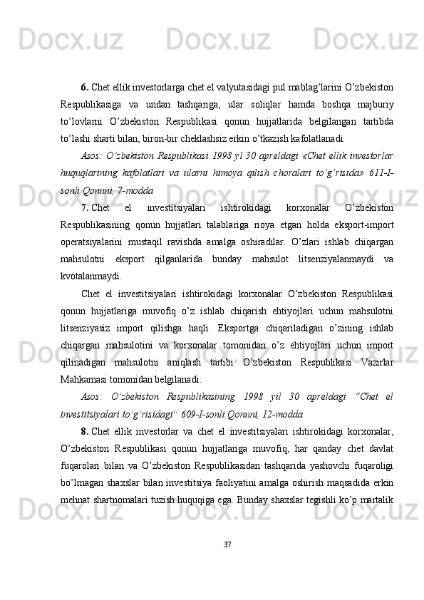 6.   Chet ellik investorlarga chet el valyutasidagi pul mablag’larini O’zbekiston
Respublikasiga   va   undan   tashqariga,   ular   soliqlar   hamda   boshqa   majburiy
to’lovlarni   O’zbekiston   Respublikasi   qonun   hujjatlarida   belgilangan   tartibda
to’lashi sharti bilan, biron-bir cheklashsiz erkin o’tkazish kafolatlanadi.
Asos:  O’zbekiston  Respublikasi  1998 yl  30 apreldagi  «Chet  ellik investorlar
huquqlarining   kafolatlari   va   ularni   himoya   qilish   choralari   to’g’risida»   611-I-
sonli Qonuni, 7-modda
7.   Chet   el   investitsiyalari   ishtirokidagi   korxonalar   O’zbekiston
Respublikasining   qonun   hujjatlari   talablariga   rioya   etgan   holda   eksport-import
operatsiyalarini   mustaqil   ravishda   amalga   oshiradilar.   O’zlari   ishlab   chiqargan
mahsulotni   eksport   qilganlarida   bunday   mahsulot   litsenziyalanmaydi   va
kvotalanmaydi.
Chet   el   investitsiyalari   ishtirokidagi   korxonalar   O’zbekiston   Respublikasi
qonun   hujjatlariga   muvofiq   o’z   ishlab   chiqarish   ehtiyojlari   uchun   mahsulotni
litsenziyasiz   import   qilishga   haqli.   Eksportga   chiqariladigan   o’zining   ishlab
chiqargan   mahsulotini   va   korxonalar   tomonidan   o’z   ehtiyojlari   uchun   import
qilinadigan   mahsulotni   aniqlash   tartibi   O’zbekiston   Respublikasi   Vazirlar
Mahkamasi tomonidan belgilanadi.
Asos:   O’zbekiston   Respublikasining   1998   yil   30   apreldagi   “Chet   el
investitsiyalari to’g’risidagi” 609-I-sonli Qonuni, 12-modda
8.   Chet   ellik   investorlar   va   chet   el   investitsiyalari   ishtirokidagi   korxonalar,
O’zbekiston   Respublikasi   qonun   hujjatlariga   muvofiq,   har   qanday   chet   davlat
fuqarolari   bilan   va   O’zbekiston   Respublikasidan   tashqarida   yashovchi   fuqaroligi
bo’lmagan  shaxslar  bilan investitsiya  faoliyatini  amalga oshirish  maqsadida erkin
mehnat shartnomalari tuzish huquqiga ega. Bunday shaxslar tegishli ko’p martalik
37 