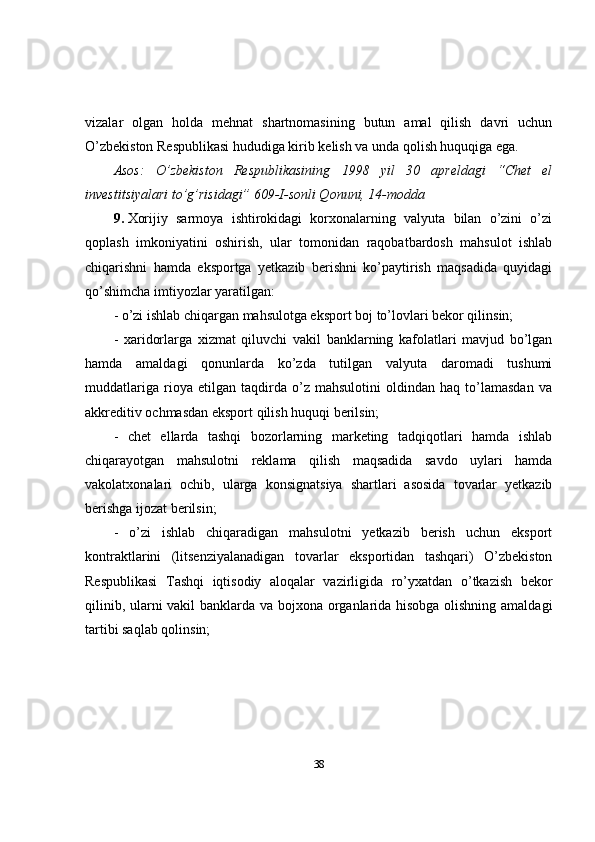 vizalar   olgan   holda   mehnat   shartnomasining   butun   amal   qilish   davri   uchun
O’zbekiston Respublikasi hududiga kirib kelish va unda qolish huquqiga ega.
Asos:   O’zbekiston   Respublikasining   1998   yil   30   apreldagi   “Chet   el
investitsiyalari to’g’risidagi” 609-I-sonli Qonuni, 14-modda
9.   Xorijiy   sarmoya   ishtirokidagi   korxonalarning   valyuta   bilan   o’zini   o’zi
qoplash   imkoniyatini   oshirish,   ular   tomonidan   raqobatbardosh   mahsulot   ishlab
chiqarishni   hamda   eksportga   yetkazib   berishni   ko’paytirish   maqsadida   quyidagi
qo’shimcha imtiyozlar yaratilgan:
- o’zi ishlab chiqargan mahsulotga eksport boj to’lovlari bekor qilinsin;
-   xaridorlarga   xizmat   qiluvchi   vakil   banklarning   kafolatlari   mavjud   bo’lgan
hamda   amaldagi   qonunlarda   ko’zda   tutilgan   valyuta   daromadi   tushumi
muddatlariga   rioya   etilgan   taqdirda   o’z   mahsulotini   oldindan   haq   to’lamasdan   va
akkreditiv ochmasdan eksport qilish huquqi berilsin;
-   chet   ellarda   tashqi   bozorlarning   marketing   tadqiqotlari   hamda   ishlab
chiqarayotgan   mahsulotni   reklama   qilish   maqsadida   savdo   uylari   hamda
vakolatxonalari   ochib,   ularga   konsignatsiya   shartlari   asosida   tovarlar   yetkazib
berishga ijozat berilsin;
-   o’zi   ishlab   chiqaradigan   mahsulotni   yetkazib   berish   uchun   eksport
kontraktlarini   (litsenziyalanadigan   tovarlar   eksportidan   tashqari)   O’zbekiston
Respublikasi   Tashqi   iqtisodiy   aloqalar   vazirligida   ro’yxatdan   o’tkazish   bekor
qilinib, ularni vakil banklarda va bojxona organlarida hisobga olishning amaldagi
tartibi saqlab qolinsin;
38 