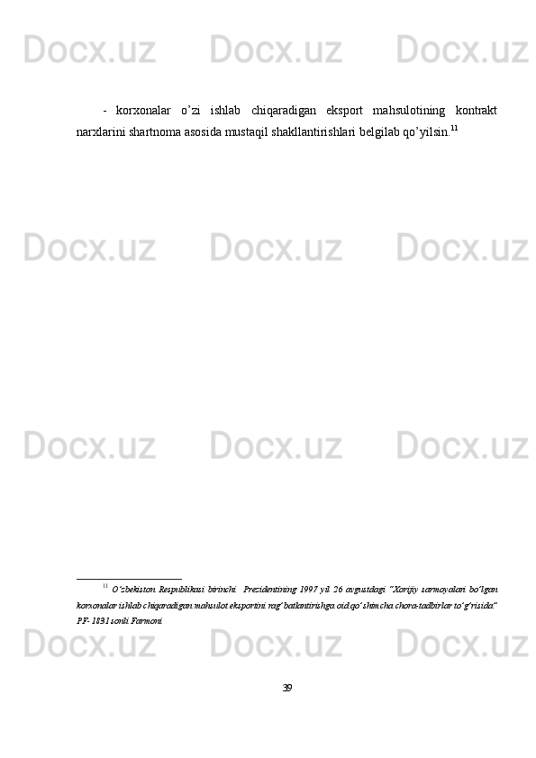 -   korxonalar   o’zi   ishlab   chiqaradigan   eksport   mahsulotining   kontrakt
narxlarini shartnoma asosida mustaqil shakllantirishlari belgilab qo’yilsin. 11
11
  O’zbekiston   Respublikasi   birinchi     Prezidentining   1997   yil   26   avgustdagi   “Xorijiy   sarmoyalari   bo’lgan
korxonalar ishlab chiqaradigan mahsulot eksportini rag’batlantirishga oid qo’shimcha chora-tadbirlar to’g’risida”
PF-1831 sonli Farmoni
39 