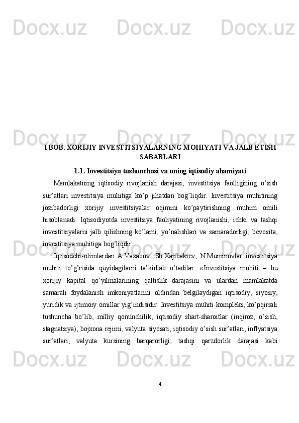 I BOB. XORIJIY INVESTITSIYALARNING MOHIYATI VA JALB ETISH
SABABLARI
1.1. Investitsiya tushunchasi va uning iqtisodiy ahamiyati
Mamlakatning   iqtisodiy   rivojlanish   darajasi,   investitsiya   faolligining   o’sish
sur’atlari   investitsiya   muhitiga   ko’p   jihatdan   bog’liqdir.   Investitsiya   muhitining
jozibadorligi   xorijiy   investitsiyalar   oqimini   ko’paytirishning   muhim   omili
hisoblanadi.   Iqtisodiyotda   investitsiya   faoliyatining   rivojlanishi,   ichki   va   tashqi
investitsiyalarni   jalb   qilishning   ko’lami,   yo’nalishlari   va   samaradorligi,   bevosita,
investitsiya muhitiga bog’liqdir. 
Iqtisodchi-olimlardan   A.Vaxabov,   Sh.Xajibakiev,   N.Muminovlar   investitsiya
muhiti   to’g’risida   quyidagilarni   ta’kidlab   o’tadilar:   « Investitsiya   muhiti   –   bu
xorijiy   kapital   qo’yilmalarining   qaltislik   darajasini   va   ulardan   mamlakatda
samarali   foydalanish   imkoniyatlarini   oldindan   belgilaydigan   iqtisodiy,   siyosiy,
yuridik va ijtimoiy omillar yig’indisidir. Investitsiya muhiti kompleks, ko’pqirrali
tushuncha   bo’lib,   milliy   qonunchilik,   iqtisodiy   shart-sharoitlar   (inqiroz,   o’sish,
stagnatsiya), bojxona rejimi, valyuta siyosati, iqtisodiy o’sish sur’atlari, inflyatsiya
sur’atlari,   valyuta   kursining   barqarorligi,   tashqi   qarzdorlik   darajasi   kabi
4 