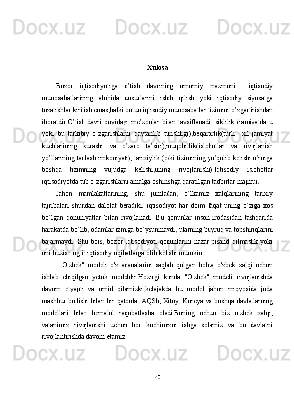 Xulosa
Bozor   iqtisodiyotiga   o’tish   davrining   umumiy   mazmuni     iqtisodiy
munosabatlarining   alohida   unsurlarini   isloh   qilish   yoki   iqtisodiy   siyosatga
tuzatishlar kiritish emas,balki butun iqtisodiy munosabatlar tizimini o’zgartirishdan
iboratdir.O’tish   davri   quyidagi   me’zonlar   bilan   tavsiflanadi:   siklilik   (jamiyatda   u
yoki   bu   tarkibiy   o’zgarishlarni   qaytarilib   turishligi),beqarorlik(turli     xil   jamiyat
kuchlarining   kurashi   va   o’zaro   ta’siri),muqobillik(islohotlar   va   rivojlanish
yo’llarining tanlash imkoniyati), tarixiylik (eski tizimining yo’qolib ketishi,o’rniga
boshqa   tizimning   vujudga   kelishi,uning   rivojlanishi).Iqtisodiy   islohotlar
iqtisodiyotda tub o’zgarishlarni amalga oshirishga qaratilgan tadbirlar majmui.
Jahon   mamlakatlarining,   shu   jumladan,   o`lkamiz   xalqlarining   tarixiy
tajribalari   shundan   dalolat   beradiki,   iqtisodiyot   har   doim   faqat   uning   o`ziga   xos
bo`lgan   qonuniyatlar   bilan   rivojlanadi.   Bu   qonunlar   inson   irodasidan   tashqarida
harakatda bo`lib, odamlar izmiga bo`ysunmaydi, ularning buyruq va topshiriqlarini
bajarmaydi.   Shu   bois,   bozor   iqtisodiyoti   qonunlarini   nazar-pisand   qilmaslik   yoki
uni buzish og`ir iqtisodiy oqibatlarga olib kelishi mumkin. 
  "O'zbek"   modeli   o'z   ananalarini   saqlab   qolgan   holda   o'zbek   xalqi   uchun
ishlab   chiqilgan   yetuk   modeldir.Hozirgi   kunda   "O'zbek"   modeli   rivojlanishda
davom   etyapti   va   umid   qilamizki,kelajakda   bu   model   jahon   miqyosida   juda
mashhur bo'lishi  bilan bir qatorda, AQSh, Xitoy, Koreya va boshqa davlatlarning
modellari   bilan   bemalol   raqobatlasha   oladi.Buning   uchun   biz   o'zbek   xalqi,
vatanimiz   rivojlanishi   uchun   bor   kuchimizni   ishga   solamiz   va   bu   davlatni
rivojlantirishda davom etamiz.
40 