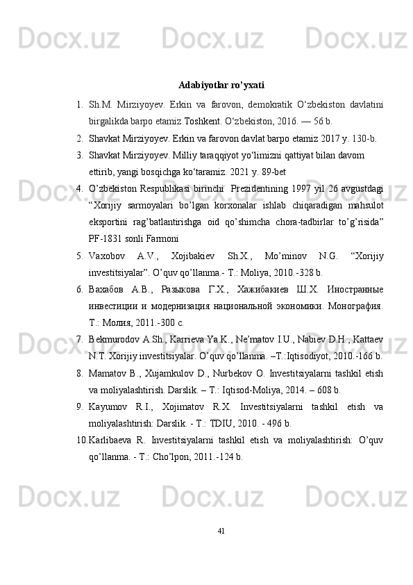 Adabiyotlar ro’yxati
1. Sh.M.   Mirziyoyev .   Erkin   va   farovon,   demokratik   O‘zbekiston   davlatini
birgalikda barpo etamiz  Toshkent.  O‘zbekiston, 2016.   — 56 b.
2. Shavkat Mirziyoyev. Erkin va farovon davlat barpo etamiz  2017 y.  130-b.
3. Shavkat Mirziyoyev. Milliy taraqqiyot yo‘limizni qattiyat bilan davom 
ettirib, yangi bosqichga ko‘taramiz.  2021 y. 89-bet
4. O ’ zbekiston   Respublikasi   birinchi     Prezidentining   1997   yil   26   avgustdagi
“ Xorijiy   sarmoyalari   bo ’ lgan   korxonalar   ishlab   chiqaradigan   mahsulot
eksportini   rag ’ batlantirishga   oid   qo ’ shimcha   chora - tadbirlar   to ’ g ’ risida ”
PF -1831  sonli   Farmoni
5. Vaxobov   A.V.,   Xojibakiev   Sh.X.,   Mo’minov   N.G.   “Xorijiy
investitsiyalar”. O’quv qo’llanma.- T.: Moliya, 2010.-328 b.
6. Вахабов   А.В.,   Разыкова   Г.Х.,   Хажибакиев   Ш.Х.   Иностранные
инвестиции   и   модернизация   национальной   экономики.   Монография.
Т.: Молия, 2011.-300 с.  
7. Bekmurodov A.Sh., Karrieva Ya.K., Ne’matov I.U., Nabiev D.H., Kattaev
N.T. Xorijiy investitsiyalar. O’quv qo’llanma. –T.:Iqtisodiyot, 2010.-166 b.
8. Mamatov   B.,   Xujamkulov   D.,   Nurbekov   O.   Investitsiyalarni   tashkil   etish
va moliyalashtirish. Darslik. – T.: Iqtisod-Moliya, 2014. – 608 b. 
9. Kayumov   R.I.,   Xojimatov   R.X.   Investitsiyalarni   tashkil   etish   va
moliyalashtirish: Darslik. - T.: TDIU, 2010. - 496 b.
10. Karlibaeva   R.   Investitsiyalarni   tashkil   etish   va   moliyalashtirish:   O’quv
qo’llanma. - T.: Cho’lpon, 2011.-124 b.
41