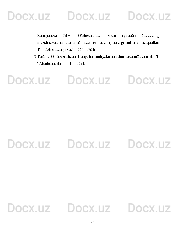 11. Raimjonova   M.A.   O’zbekistonda   erkin   iqtisodiy   hududlarga
investitsiyalarni   jalb   qilish:   nazariy   asoslari,   hozirgi   holati   va   istiqbollari.
T.: “Extremum-press”, 2013.-176 b.
12. Toshov   O.   Investitsion   faoliyatni   moliyalashtirishni   takomillashtirish.   T.:
“Akademnashr”, 2012.-165 b.
42 