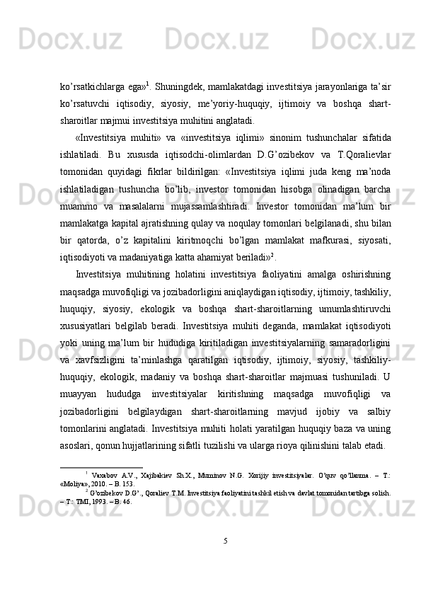 ko’rsatkichlarga ega» 1
. Shuningdek, mamlakatdagi investitsiya jarayonlariga ta’sir
ko’rsatuvchi   iqtisodiy,   siyosiy,   me’yoriy-huquqiy,   ijtimoiy   va   boshqa   shart-
sharoitlar majmui investitsiya muhitini anglatadi. 
«Investitsiya   muhiti»   va   « investitsiya   iqlimi»   sinonim   tushunchalar   sifatida
ishlatiladi.   Bu   xususda   iqtisodchi-olimlardan   D.G’ozibekov   va   T.Qoralievlar
tomonidan   quyidagi   fikrlar   bildirilgan:   «Investitsiya   iqlimi   juda   keng   ma’noda
ishlatiladigan   tushuncha   bo’lib ,   investor   tomonidan   hisobga   olinadigan   barcha
muammo   va   masalalarni   mujassamlashtiradi.   Investor   tomonidan   ma’lum   bir
mamlakatga kapital ajratishning qulay va noqulay tomonlari   belgilanadi , shu bilan
bir   qatorda,   o’z   kapitalini   kiritmoqchi   bo’lgan   mamlakat   mafkurasi,   siyosati,
i qtisodiyoti va madaniyatiga katta ahamiyat beriladi» 2
. 
Investitsiya   muhitining   holatini   investitsiya   faoliyatini   amalga   oshirishning
maqsadga muvofiqligi va jozibadorligini aniqlaydigan iqtisodiy, ijtimoiy, tashkiliy,
huquqiy,   siyosiy,   ekologik   va   boshqa   shart-sharoitlarning   umumlashtiruvchi
xususiyatlari   belgilab   beradi.   Investitsiya   muhiti   deganda,   mamlakat   iqtisodiyoti
yoki   uning   ma’lum   bir   hududiga   kiritiladigan   investitsiyalarning   samaradorligini
va   xavfsizligini   ta’minlashga   qaratilgan   iqtisodiy,   ijtimoiy,   siyosiy,   tashkiliy-
huquqiy,   ekologik,   madaniy   va   boshqa   shart-sharoitlar   majmuasi   tushuniladi.   U
muayyan   hududga   investitsiyalar   kiritishning   maqsadga   muvofiqligi   va
jozibadorligini   belgilaydigan   shart-sharoitlarning   mavjud   ijobiy   va   salbiy
tomonlarini anglatadi. Investitsiya muhiti holati yaratilgan huquqiy baza va uning
asoslari, qonun hujjatlarining sifatli tuzilishi va ularga rioya qilinishini talab etadi.
1
  Vaxabov   A.V.,   Xajibakiev   Sh.X.,   Muminov   N.G.   Xorijiy   investitsiyalar.   O’quv   qo’llanma.   –   T.:
«Moliya», 2010. – B. 153. 
2
 G’ozibekov D.G’., Qoraliev T.M. Investitsiya faoliyatini tashkil etish va davlat tomonidan tartibga solish.
– T.: TMI, 1993. – B. 46.
5 