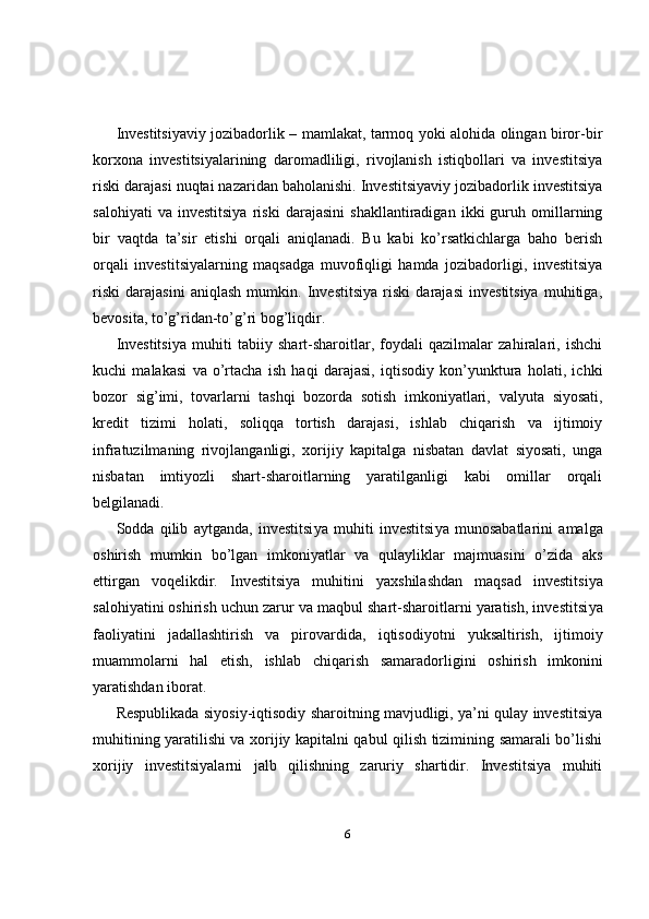 Investitsiyaviy jozibadorlik – mamlakat, tarmoq yoki alohida olingan biror-bir
korxona   investitsiyalarining   daromadliligi,   rivojlanish   istiqbollari   va   investitsiya
riski darajasi nuqtai nazaridan baholanishi. Investitsiyaviy jozibadorlik investitsiya
salohiyati   va   investitsiya   riski   darajasini   shakllantiradigan   ikki   guruh   omillarning
bir   vaqtda   ta’sir   etishi   orqali   aniqlanadi.   Bu   kabi   ko’rsatkichlarga   baho   berish
orqali   investitsiyalarning   maqsadga   muvofiqligi   hamda   jozibadorligi,   investitsiya
riski   darajasini   aniqlash   mumkin.   Investitsiya   riski   darajasi   investitsiya   muhitiga,
bevosita, to’g’ridan-to’g’ri bog’liqdir. 
Investitsiya   muhiti   tabiiy   shart-sharoitlar,   foydali   qazilmalar   zahiralari,   ishchi
kuchi   malakasi   va   o’rtacha   ish   haqi   darajasi,   iqtisodiy   kon’yunktura   holati,   ichki
bozor   sig’imi,   tovarlarni   tashqi   bozorda   sotish   imkoniyatlari,   valyuta   siyosati,
kredit   tizimi   holati,   soliqqa   tortish   darajasi,   ishlab   chiqarish   va   ijtimoiy
infratuzilmaning   rivojlanganligi,   xorijiy   kapitalga   nisbatan   davlat   siyosati,   unga
nisbatan   imtiyozli   shart-sharoitlarning   yaratilganligi   kabi   omillar   orqali
belgilanadi. 
Sodda   qilib   aytganda,   investitsi ya   muhit i   investitsi ya   munosabatlar i ni   amalga
oshirish   mumkin   bo’lgan   imkoniyatlar   va   qulayliklar   majmuasini   o’zida   aks
ettirgan   voqelikdir.   Investitsi ya   muhit i ni   yaxshilashdan   maqsad   investitsi ya
salohiyat i ni oshirish uchun zarur va maqbul shart-sharoitlarni yaratish, investitsi ya
faoliyat i ni   jadallashtirish   va   pirovardida ,   iqtisodiyot ni   yuksaltirish,   ijtimoiy
muammolar ni   hal   etish,   ishlab   chiqarish   samaradorligi ni   oshirish   imkonini
yaratishdan iborat. 
Respublikada siyosiy-iqtisodiy sharoitning mavjudligi, ya’ni qulay investitsiya
muhitining yaratilishi va xorijiy kapitalni qabul qilish tizimining samarali bo’lishi
xorijiy   investitsiyalarni   jalb   qilishning   zaruriy   shartidir.   Investitsiya   muhiti
6 