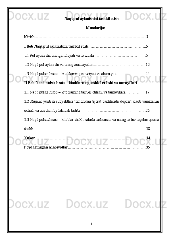 Naqt pul aylanishini tashkil etish
Mundarija:
Kirish…………………………………………………………………………..3
I Bob Naqt pul aylanishini tashkil etish……………………………………...5
1.1 Pul aylanishi, uning mohiyati va to‘zilishi………………………………….5
1.2 Naqd pul aylanishi va uning xususiyatlari………………………………… 10
1.3 Naqd pulsiz hisob – kitoblarning zaruriyati va ahamiyati ………………….14
II Bob Naqd pulsiz hisob – kitoblarning tashkil etilishi va tamoyillari
2.1 Naqd pulsiz hisob – kitoblarning tashkil etilishi va tamoyillari………….....19
2.2 Xujalik yuritish subyektlari tomonidan tijorat banklarida depozit xisob varaklarini
ochish va ulardan foydalanish tartibi…………………………………………...26
2.3 Naqd pulsiz hisob – kitoblar shakli xakida tushuncha va uning to‘lov topshiriqnoma
shakli …………………………………………………………………………..28
Xulosa……………………………………………………………………….…34
Foydalanilgan adabiyotlar……………………………………………………35
1