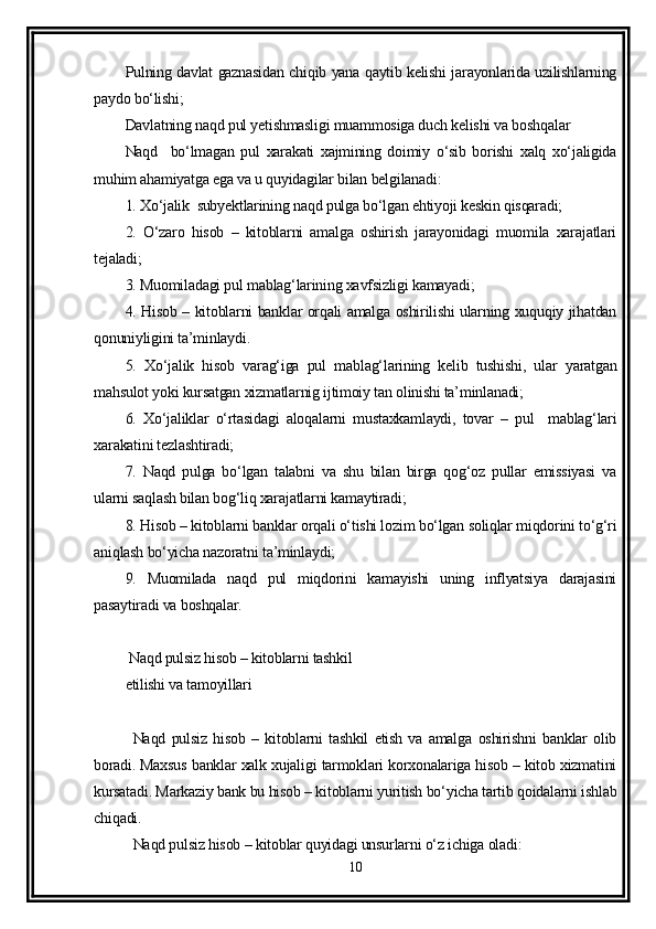 Pulning davlat gaznasidan chiqib yana qaytib kelishi jarayonlarida uzilishlarning
paydo bo‘lishi;
Davlatning naqd pul yetishmasligi muammosiga duch kelishi va boshqalar 
Naqd     bo‘lmagan   pul   xarakati   xajmining   doimiy   o‘sib   borishi   xalq   xo‘jaligida
muhim ahamiyatga ega va u quyidagilar bilan belgilanadi:
1. Xo‘jalik  subyektlarining naqd pulga bo‘lgan ehtiyoji keskin qisqaradi;
2.   O‘zaro   hisob   –   kitoblarni   amalga   oshirish   jarayonidagi   muomila   xarajatlari
tejaladi;
3. Muomiladagi pul mablag‘larining xavfsizligi kamayadi;
4. Hisob – kitoblarni banklar orqali amalga oshirilishi ularning xuquqiy jihatdan
qonuniyligini ta’minlaydi.
5.   Xo‘jalik   hisob   varag‘iga   pul   mablag‘larining   kelib   tushishi,   ular   yaratgan
mahsulot yoki kursatgan xizmatlarnig ijtimoiy tan olinishi ta’minlanadi;
6.   Xo‘jaliklar   o‘rtasidagi   aloqalarni   mustaxkamlaydi,   tovar   –   pul     mablag‘lari
xarakatini tezlashtiradi;
7.   Naqd   pulga   bo‘lgan   talabni   va   shu   bilan   birga   qog‘oz   pullar   emissiyasi   va
ularni saqlash bilan bog‘liq xarajatlarni kamaytiradi;
8. Hisob – kitoblarni banklar orqali o‘tishi lozim bo‘lgan soliqlar miqdorini to‘g‘ri
aniqlash bo‘yicha nazoratni ta’minlaydi;
9.   Muomilada   naqd   pul   miqdorini   kamayishi   uning   inflyatsiya   darajasini
pasaytiradi va boshqalar.
 Naqd pulsiz hisob – kitoblarni tashkil 
etilishi va tamoyillari
Naqd   pulsiz   hisob   –   kitoblarni   tashkil   etish   va   amalga   oshirishni   banklar   olib
boradi. Maxsus banklar xalk xujaligi tarmoklari korxonalariga hisob – kitob xizmatini
kursatadi. Markaziy bank bu hisob – kitoblarni yuritish bo‘yicha tartib qoidalarni ishlab
chiqadi.
Naqd pulsiz hisob – kitoblar quyidagi unsurlarni o‘z ichiga oladi:
10 