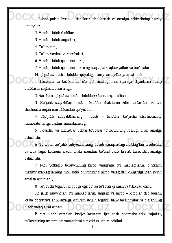 1.   Naqd   pulsiz   hisob   –   kitoblarni   olib   borish   va   amalga   oshirishning   asosiy
tamoyillari;
2. Hisob – kitob shakllari;
3. Hisob – kitob xujjatlari;
4. To‘lov turi;
5. To‘lov navbati va manbalari;
6. Hisob – kitob qatnashchilari;
7. Hisob – kitob qatnashchilarining xuquq va majburiyatlari va boshqalar 
Naqd pulsiz hisob – kitoblar quyidagi asosiy tamoyillarga asoslanadi:
1.   Korxona   va   tashkilotlar   o‘z   pul   mablag‘larini   (qarzga   olganlarini   ham)
banklarda saqlashini zarurligi;
2. Barcha naqd pulsiz hisob – kitoblarni bank orqali o‘tishi;
3.   Xo‘jalik   subyektlari   hisob   –   kitoblar   shakllarini   erkin   tanlashlari   va   uni
shartnoma orqali mustahkamlab qo‘yishlari.
4.   Xo‘jalik   subyektlarining     hisob   –   kitoblar   bo‘yicha   shartnomaviy
munosabatlariga bankni  aralashmasligi;
5.   Tovarlar   va   xizmatlar   uchun   to‘lovlar   to‘lovchining   roziligi   bilan   amalga
oshirilishi;
6. To‘lovlar xo‘jalik subyektlarining   hisob varaqasidagi mablag‘lari hisobidan,
ba’zida   (agar   korxona   kredit   olishi   mumkin   bo‘lsa)   bank   krediti   hisobidan   amalga
oshirilishi.
7.   Mol   yetkazib   beruvchining   hisob   varag‘iga   pul   mablag‘larini   o‘tkazish
mazkur   mablag‘larning   mol   sotib   oluvchining   hisob   varagidan   chiqarilgandan   keyin
amalga oshiriladi;
8. To‘lovchi tegishli xuquqga ega bo‘lsa to‘lovni qisman va tulik rad etishi.
Xo‘jalik   subyektlari   pul   mablag‘larini   saqlash   va   hisob   –   kitoblar   olib   borish,
kassa   operatsiyalarini  amalga  oshirish  uchun tegishli  bank  bo‘linmalarida  o‘zlarining
hisob varaqlarini ochadi.
Budjet   hisob   varaqlari   budjet   kassasini   ijro   etish   operatsiyalarini   bajarish,
to‘lovlarning tushumi va xarajatlarni aks etirish uchun ochiladi.
11