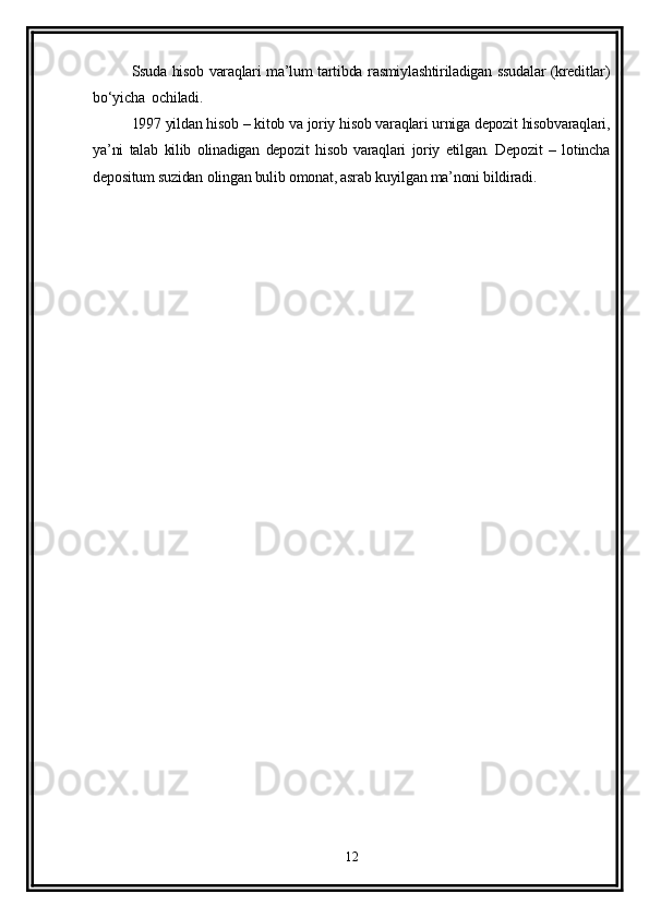 Ssuda hisob varaqlari ma’lum tartibda rasmiylashtiriladigan ssudalar (kreditlar)
bo‘yicha  ochiladi.
1997 yildan hisob – kitob va joriy hisob varaqlari urniga depozit hisobvaraqlari,
ya’ni   talab   kilib   olinadigan   depozit   hisob   varaqlari   joriy   etilgan.   Depozit   –   lotincha
depositum suzidan olingan bulib omonat, asrab kuyilgan ma’noni bildiradi.
12