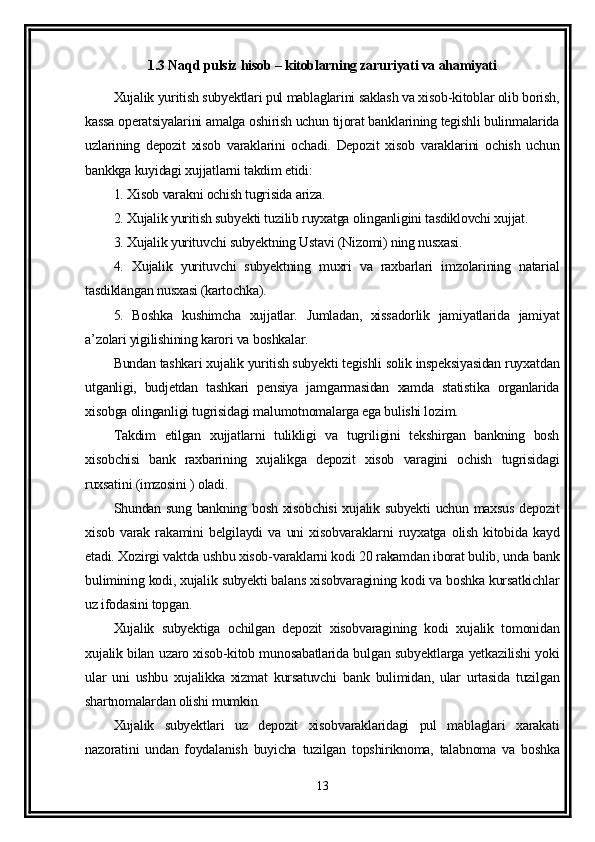 1.3 Naqd pulsiz hisob – kitoblarning zaruriyati va ahamiyati
Xujalik yuritish subyektlari pul mablaglarini saklash va xisob-kitoblar olib borish,
kassa operatsiyalarini amalga oshirish uchun tijorat banklarining tegishli bulinmalarida
uzlarining   depozit   xisob   varaklarini   ochadi.   Depozit   xisob   varaklarini   ochish   uchun
bankkga kuyidagi xujjatlarni takdim etidi:
1. Xisob varakni ochish tugrisida ariza.
2. Xujalik yuritish subyekti tuzilib ruyxatga olinganligini tasdiklovchi xujjat.
3. Xujalik yurituvchi subyektning Ustavi (Nizomi) ning nusxasi.
4.   Xujalik   yurituvchi   subyektning   muxri   va   raxbarlari   imzolarining   natarial
tasdiklangan nusxasi (kartochka).
5.   Boshka   kushimcha   xujjatlar.   Jumladan,   xissadorlik   jamiyatlarida   jamiyat
a’zolari yigilishining karori va boshkalar.
Bundan tashkari xujalik yuritish subyekti tegishli solik inspeksiyasidan ruyxatdan
utganligi,   budjetdan   tashkari   pensiya   jamgarmasidan   xamda   statistika   organlarida
xisobga olinganligi tugrisidagi malumotnomalarga ega bulishi lozim.
Takdim   etilgan   xujjatlarni   tulikligi   va   tugriligini   tekshirgan   bankning   bosh
xisobchisi   bank   raxbarining   xujalikga   depozit   xisob   varagini   ochish   tugrisidagi
ruxsatini (imzosini ) oladi.
Shundan sung bankning bosh xisobchisi  xujalik subyekti uchun maxsus depozit
xisob   varak   rakamini   belgilaydi   va   uni   xisobvaraklarni   ruyxatga   olish   kitobida   kayd
etadi. Xozirgi vaktda ushbu xisob-varaklarni kodi 20 rakamdan iborat bulib, unda bank
bulimining kodi, xujalik subyekti balans xisobvaragining kodi va boshka kursatkichlar
uz ifodasini topgan.
Xujalik   subyektiga   ochilgan   depozit   xisobvaragining   kodi   xujalik   tomonidan
xujalik bilan uzaro xisob-kitob munosabatlarida bulgan subyektlarga yetkazilishi yoki
ular   uni   ushbu   xujalikka   xizmat   kursatuvchi   bank   bulimidan,   ular   urtasida   tuzilgan
shartnomalardan olishi mumkin.
Xujalik   subyektlari   uz   depozit   xisobvaraklaridagi   pul   mablaglari   xarakati
nazoratini   undan   foydalanish   buyicha   tuzilgan   topshiriknoma,   talabnoma   va   boshka
13