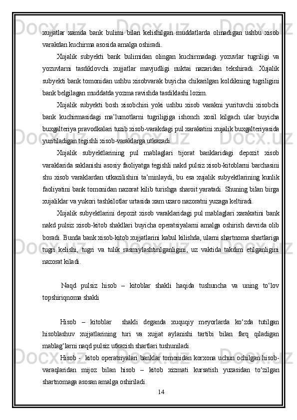 xujjatlar   xamda   bank   bulimi   bilan   kelishilgan   muddatlarda   olinadigan   ushbu   xisob
varakdan kuchirma asosida amalga oshiradi.
Xujalik   subyekti   bank   bulimidan   olingan   kuchirmadagi   yozuvlar   tugriligi   va
yozuvlarni   tasdiklovchi   xujjatlar   mavjudligi   nuktai   nazaridan   tekshiradi.   Xujalik
subyekti bank tomonidan ushbu xisobvarak buyicha chikarilgan koldikning tugriligini
bank belgilagan muddatda yozma ravishda tasdiklashi lozim.
Xujalik   subyekti   bosh   xisobchisi   yoki   ushbu   xisob   varakni   yurituvchi   xisobchi
bank   kuchirmasidagi   ma’lumotlarni   tugriligiga   ishonch   xosil   kilgach   ular   buyicha
buxgalteriya pravodkalari tuzib xisob-varakdagi pul xarakatini xujalik buxgalteriyasida
yuritiladigan tegishli xisob-varaklarga utkazadi.
Xujalik   subyektlarining   pul   mablaglari   tijorat   banklaridagi   depozit   xisob
varaklarida saklanishi asosiy faoliyatga tegishli nakd pulsiz xisob-kitoblarni barchasini
shu xisob varaklardan utkazilishini ta’minlaydi, bu esa xujalik subyektlarining kunlik
faoliyatini bank tomonidan nazorat kilib turishga sharoit yaratadi. Shuning bilan birga
xujaliklar va yukori tashkilotlar urtasida xam uzaro nazoratni yuzaga keltiradi.
Xujalik subyektlarini depozit xisob varaklaridagi pul mablaglari xarakatini  bank
nakd pulsiz xisob-kitob shakllari buyicha operatsiyalarni amalga oshirish davrida olib
boradi. Bunda bank xisob-kitob xujjatlarini kabul kilishda, ularni shartnoma shartlariga
tugri   kelishi,   tugri   va   tulik   rasmiylashtirilganligini,   uz   vaktida   takdim   etilganligini
nazorat kiladi.
  Naqd   pulsiz   hisob   –   kitoblar   shakli   haqida   tushuncha   va   uning   to‘lov
topshiriqnoma shakli 
Hisob   –   kitoblar     shakli   deganda   xuquqiy   meyorlarda   ko‘zda   tutilgan
hisoblashuv   xujjatlarining   turi   va   xujjat   aylanishi   tartibi   bilan   farq   qiladigan
mablag‘larni naqd pulsiz utkazish shartlari tushuniladi.
Hisob -   kitob operatsiyalari banklar tomonidan korxona uchun ochilgan hisob-
varaqlaridan   mijoz   bilan   hisob   –   kitob   xizmati   kursatish   yuzasidan   to‘zilgan
shartnomaga asosan amalga oshiriladi.
14