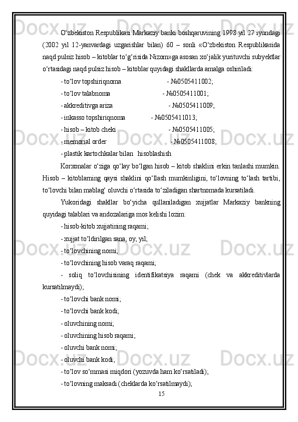 O‘zbekiston Respublikasi Markaziy banki boshqaruvining 1998 yil 27 iyundagi
(2002   yil   12-yanvardagi   uzgarishlar   bilan)   60   –   sonli   «O‘zbekiston   Respublikasida
naqd pulsiz hisob – kitoblar to‘g‘risida Nizom»ga asosan xo‘jalik yurituvchi subyektlar
o‘rtasidagi naqd pulsiz hisob – kitoblar quyidagi shakllarda amalga oshiriladi:
- to‘lov topshiriqnoma   - №0505411002;
- to‘lov talabnoma         - №0505411001;
- akkreditivga ariza   - №0505411009;
- inkasso topshiriqnoma  - №0505411013;
- hisob – kitob cheki  - №0505411005;
- memorial order   - №0505411008;
- plastik kartochkalar bilan   hisoblashish
Korxonalar o‘ziga qo‘lay bo‘lgan hisob – kitob shaklini erkin tanlashi mumkin.
Hisob   –   kitoblarning   qaysi   shaklini   qo‘llash   mumkinligini,   to‘lovning   to‘lash   tartibi,
to‘lovchi bilan mablag‘ oluvchi o‘rtasida to‘ziladigan shartnomada kursatiladi.
Yukoridagi   shakllar   bo‘yicha   qullaniladigan   xujjatlar   Markaziy   bankning
quyidagi talablari va andozalariga mos kelishi lozim:
- hisob-kitob xujjatining raqami;
- xujjat to‘ldirilgan sana, oy, yil;
- to‘lovchining nomi;
- to‘lovchining hisob varaq raqami;
-   soliq   to‘lovchisining   identifikatsiya   raqami   (chek   va   akkreditivlarda
kursatilmaydi);
- to‘lovchi bank nomi;
- to‘lovchi bank kodi;
- oluvchining nomi;
- oluvchining hisob raqami;
- oluvchi bank nomi;
- oluvchi bank kodi;
- to‘lov so‘mmasi miqdori (yozuvda ham ko‘rsatiladi);
- to‘lovning maksadi (cheklarda ko‘rsatilmaydi);
15