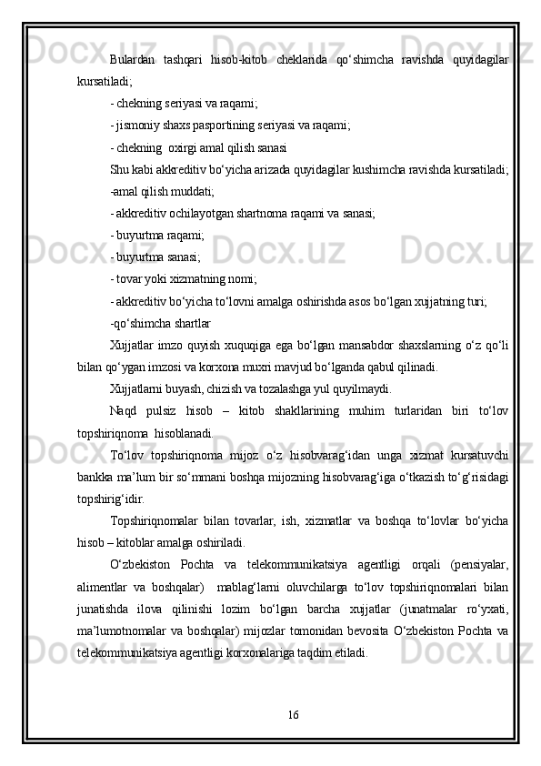Bulardan   tashqari   hisob-kitob   cheklarida   qo‘shimcha   ravishda   quyidagilar
kursatiladi;
- chekning seriyasi va raqami;
- jismoniy shaxs pasportining seriyasi va raqami;
- chekning  oxirgi amal qilish sanasi
Shu kabi akkreditiv bo‘yicha arizada quyidagilar kushimcha ravishda kursatiladi;
-amal qilish muddati;
- akkreditiv ochilayotgan shartnoma raqami va sanasi;
- buyurtma raqami;
- buyurtma sanasi;
- tovar yoki xizmatning nomi;
- akkreditiv bo‘yicha to‘lovni amalga oshirishda asos bo‘lgan xujjatning turi;
-qo‘shimcha shartlar 
Xujjatlar   imzo quyish  xuquqiga  ega  bo‘lgan  mansabdor   shaxslarning  o‘z qo‘li
bilan qo‘ygan imzosi va korxona muxri mavjud bo‘lganda qabul qilinadi.
Xujjatlarni buyash, chizish va tozalashga yul quyilmaydi. 
Naqd   pulsiz   hisob   –   kitob   shakllarining   muhim   turlaridan   biri   to‘lov
topshiriqnoma  hisoblanadi.
To‘lov   topshiriqnoma   mijoz   o‘z   hisobvarag‘idan   unga   xizmat   kursatuvchi
bankka ma’lum bir so‘mmani boshqa mijozning hisobvarag‘iga o‘tkazish to‘g‘risidagi
topshirig‘idir.
Topshiriqnomalar   bilan   tovarlar,   ish,   xizmatlar   va   boshqa   to‘lovlar   bo‘yicha
hisob – kitoblar amalga oshiriladi.
O‘zbekiston   Pochta   va   telekommunikatsiya   agentligi   orqali   (pensiyalar,
alimentlar   va   boshqalar)     mablag‘larni   oluvchilarga   to‘lov   topshiriqnomalari   bilan
junatishda   ilova   qilinishi   lozim   bo‘lgan   barcha   xujjatlar   (junatmalar   ro‘yxati,
ma’lumotnomalar   va   boshqalar)   mijozlar   tomonidan   bevosita   O‘zbekiston   Pochta   va
telekommunikatsiya agentligi korxonalariga taqdim etiladi. 
16