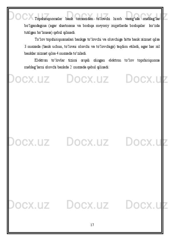 Topshiriqnomalar   bank   tomonidan   to‘lovchi   hisob   varag‘ida   mablag‘lar
bo‘lgandagina   (agar   shartnoma   va   boshqa   meyoriy   xujjatlarda   boshqalar     ko‘zda
tutilgan bo‘lmasa) qabul qilinadi.
To‘lov topshiriqnomalari bankga to‘lovchi va oluvchiga bitta bank xizmat qilsa
3   nusxada   (bank   uchun,   to‘lovni   oluvchi   va   to‘lovchiga)   taqdim   etiladi,   agar   har   xil
banklar xizmat qilsa 4 nusxada to‘ziladi. 
Elektron   to‘lovlar   tizimi   orqali   olingan   elektron   to‘lov   topshiriqnoma
mablag‘larni oluvchi bankda 2  nusxada qabul qilinadi: 
 
17