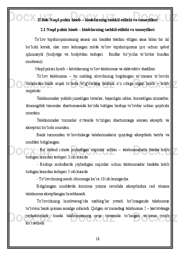 II Bob Naqd pulsiz hisob – kitoblarning tashkil etilishi va tamoyillari
2.1 Naqd pulsiz hisob – kitoblarning tashkil etilishi va tamoyillari
To‘lov   topshiriqnomaning   sanasi   uni   bankka   takdim   etilgan   sana   bilan   bir   xil
bo‘lishi   kerak,   ular   mos   kelmagan   xolda   to‘lov   topshiriqnoma   ijro   uchun   qabul
qilinmaydi   (budjetga   va   budjetdan   tashqari     fondlar   bo‘yicha   to‘lovlar   bundan
mustasno).
 Naqd pulsiz hisob – kitoblarning to‘lov talabnoma va akkreditiv shakllari
To‘lov   talabnoma   –   bu   mablag   oluvchining   begilangan   so‘mmani   to‘lovchi
tomonidan   bank   orqali   to‘lashi   to‘g‘risidagi   talabini   o‘z   ichiga   olgan   hisob   –   kitob
xujjatidir. 
Talabnomalar yuklab junatilgan tovarlar, bajarilgan ishlar, kursatilgan xizmatlar,
shuningdek  tomonlar   shartnomasida  ko‘zda  tutilgan  boshqa  to‘lovlar   uchun quyilishi
mumkin. 
Talabnomalar   tomonlar   o‘rtasida   to‘zilgan   shartnomaga   asosan   akseptli   va
akseptsiz bo‘lishi mumkin. 
Bank   tomonidan   to‘lovchilarga   talabnomalarni   quyidagi   akseptlash   tartibi   va
muddati belgilangan:
-   Bir   xudud   ichida   joylashgan   mijozlar   uchun   –   talabnomalarni   banka   kelib
tushgan kunidan tashqari 3 ish kunida 
-   Boshqa   xududlarda   joylashgan   mijozlar   uchun   talabnomalar   bankka   kelib
tushgan kunidan tashqari 5 ish kunida 
- To‘lovchining asosli iltimosiga ko‘ra 10 ish kunigacha 
Belgilangan   muddatda   korxona   yozma   ravishda   akseptlashni   rad   etmasa
talabnoma akseptlangan hisoblanadi. 
To‘lovchining   hisobvarag‘ida   mablag‘lar   yetarli   bo‘lmaganda   talabnoma
to‘lovini bank qisman amalga oshiradi. Qolgan so‘mmadagi talabnoma 2 – kartotekaga
joylashtiriladi,   bunda   talabnomaning   orqa   tomonida   to‘langan   so‘mma   yozib
ko‘rsatiladi.
18