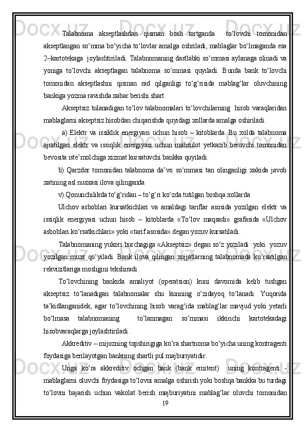 Talabnoma   akseptlashdan   qisman   bosh   tortganda     to‘lovchi   tomonidan
akseptlangan so‘mma bo‘yicha to‘lovlar amalga oshriladi, mablaglar bo‘lmaganda esa
2–kartotekaga   joylashtiriladi. Talabnomaning dastlabki so‘mmasi aylanaga olinadi va
yoniga   to‘lovchi   akseptlagan   talabnoma   so‘mmasi   quyiladi.   Bunda   bank   to‘lovchi
tomonidan   akseptlashni   qisman   rad   qilganligi   to‘g‘risida   mablag‘lar   oluvchining
bankiga yozma ravishda xabar berishi shart.
Akseptsiz tulanadigan to‘lov talabnomalari to‘lovchilarning   hisob varaqlaridan
mablaglarni akseptsiz hisobdan chiqarishda quyidagi xollarda amalga oshiriladi. 
a)   Elektr   va   issiklik   energiyasi   uchun   hisob   –   kitoblarda.   Bu   xolda   talabnoma
ajratilgan   elektr   va   issiqlik   energiyasi   uchun   mahsulot   yetkazib   beruvchi   tomonidan
bevosita iste’molchiga xizmat kursatuvchi bankka quyiladi. 
b)   Qarzdor   tomonidan   talabnoma   da’vo   so‘mmasi   tan   olinganligi   xakida   javob
xatining asl nusxasi ilova qilinganda 
v) Qonunchilikda to‘g‘ridan – to‘g‘ri ko‘zda tutilgan boshqa xollarda 
Ulchov   asboblari   kursatkichlari   va   amaldagi   tariflar   asosida   yozilgan   elektr   va
issiqlik   energiyasi   uchun   hisob   –   kitoblarda   «To‘lov   maqsadi»   grafasida   «Ulchov
asboblari ko‘rsatkichlari» yoki «tarif asosida» degan yozuv kursatiladi. 
Talabnomaning yukori burchagiga «Akseptsiz» degan so‘z yoziladi   yoki   yozuv
yozilgan   muxr   qo‘yiladi.   Bank   ilova   qilingan   xujjatlarning   talabnomada   ko‘rsatilgan
rekvizitlariga mosligini tekshiradi. 
To‘lovchining   bankida   amaliyot   (operatsion)   kuni   davomida   kelib   tushgan
akseptsiz   to‘lanadigan   talabnomalar   shu   kunning   o‘zidayoq   to‘lanadi.   Yuqorida
ta’kidlanganidek,   agar   to‘lovchining   hisob   varag‘ida   mablag‘lar   mavjud   yoki   yetarli
bo‘lmasa   talabnomaning     to‘lanmagan   so‘mmasi   ikkinchi   kartotekadagi
hisobvaraqlarga joylashtiriladi.
Akkreditiv – mijozning topshirigiga ko‘ra shartnoma bo‘yicha uning kontragenti
foydasiga berilayotgan bankning shartli pul majburiyatidir.
Unga   ko‘ra   akkreditiv   ochgan   bank   (bank   emitent)     uning   kontragenti   -
mablaglarni oluvchi foydasiga to‘lovni amalga oshirish yoki boshqa bankka bu turdagi
to‘lovni   bajarish   uchun   vakolat   berish   majburiyatini   mablag‘lar   oluvchi   tomonidan
19