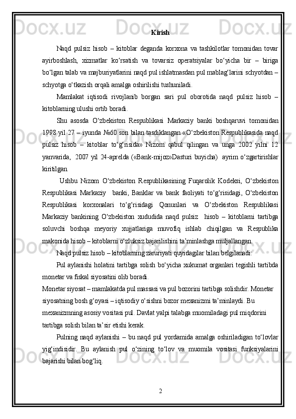Kirish
Naqd   pulsiz   hisob   –   kitoblar   deganda   korxona   va   tashkilotlar   tomonidan   tovar
ayirboshlash,   xizmatlar   ko‘rsatish   va   tovarsiz   operatsiyalar   bo‘yicha   bir   –   biriga
bo‘lgan talab va majburiyatlarini naqd pul ishlatmasdan pul mablag‘larini schyotdan –
schyotga o‘tkazish orqali amalga oshirilishi tushuniladi.
Mamlakat   iqtisodi   rivojlanib   borgan   sari   pul   oborotida   naqd   pulsiz   hisob   –
kitoblarning ulushi ortib boradi.
Shu   asosda   O‘zbekiston   Respublikasi   Markaziy   banki   boshqaruvi   tomonidan
1998 yil 27 – iyunda №60 son bilan tasdiklangan «O‘zbekiston Respublikasida naqd
pulsiz   hisob   –   kitoblar   to‘g‘risida»   Nizom   qabul   qilingan   va   unga   2002   yilni   12
yanvarida,   2007 yil 24-aprelda («Bank-mijoz»Dasturi buyicha)   ayrim o‘zgartirishlar
kiritilgan.
  Ushbu   Nizom   O‘zbekiston   Respublikasining   Fuqarolik   Kodeksi,   O‘zbekiston
Respublikasi   Markaziy     banki,   Banklar   va   bank   faoliyati   to‘g‘risidagi,   O‘zbekiston
Respublikasi   korxonalari   to‘g‘risidagi   Qonunlari   va   O‘zbekiston   Respublikasi
Markaziy   bankining   O‘zbekiston   xududida   naqd   pulsiz     hisob   –   kitoblarni   tartibga
soluvchi   boshqa   meyoriy   xujjatlariga   muvofiq   ishlab   chiqilgan   va   Respublika
makonida hisob – kitoblarni o‘zluksiz bajarilishini ta’minlashga muljallangan.
Naqd pulsiz hisob – kitoblarning zaruriyati quyidagilar bilan belgilanadi:
Pul aylanishi holatini tartibga solish bo‘yicha xukumat organlari tegishli tartibda
monetar va fiskal siyosatini olib boradi.
Monetar siyosat – mamlakatda pul massasi va pul bozorini tartibga solishdir. Monetar 
siyosatning bosh g‘oyasi – iqtisodiy o‘sishni bozor mexanizmi ta’minlaydi. Bu 
mexanizmning asosiy vositasi pul. Davlat yalpi talabga muomiladagi pul miqdorini 
tartibga solish bilan ta’sir etishi kerak.
Pulning naqd aylanishi  – bu naqd pul  yordamida amalga oshiriladigan to‘lovlar
yig‘indisidir.   Bu   aylanish   pul   o‘zining   to‘lov   va   muomila   vositasi   funksiyalarini
bajarishi bilan bog‘liq.
2 