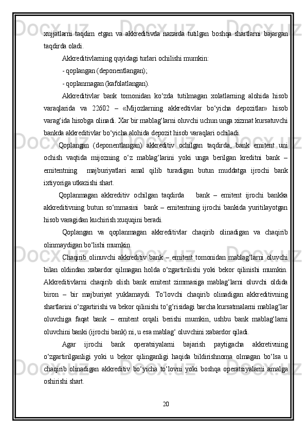 xujjatlarni   taqdim   etgan   va   akkreditivda   nazarda   tutilgan   boshqa   shartlarni   bajargan
taqdirda oladi.
Akkreditivlarning quyidagi turlari ochilishi mumkin:
- qoplangan (deponentlangan);
- qoplanmagan (kafolatlangan).
Akkreditivlar   bank   tomonidan   ko‘zda   tutilmagan   xolatlarning   alohida   hisob
varaqlarida   va   22602   –   «Mijozlarning   akkredtivlar   bo‘yicha   depozitlar»   hisob
varag‘ida hisobga olinadi. Xar bir mablag‘larni oluvchi uchun unga xizmat kursatuvchi
bankda akkreditivlar bo‘yicha alohida depozit hisob varaqlari ochiladi. 
Qoplangan   (deponentlangan)   akkreditiv   ochilgan   taqdirda,   bank   emitent   uni
ochish   vaqtida   mijozning   o‘z   mablag‘larini   yoki   unga   berilgan   kreditni   bank   –
emitentning     majburiyatlari   amal   qilib   turadigan   butun   muddatga   ijrochi   bank
ixtiyoriga utkazishi shart. 
Qoplanmagan   akkreditiv   ochilgan   taqdirda       bank   –   emitent   ijrochi   bankka
akkreditivning   butun   so‘mmasini     bank   –   emitentning   ijrochi   bankida   yuritilayotgan
hisob varagidan kuchirish xuquqini beradi. 
Qoplangan   va   qoplanmagan   akkreditivlar   chaqirib   olinadigan   va   chaqirib
olinmaydigan bo‘lishi mumkin.
Chaqirib   olinuvchi   akkreditiv   bank   –   emitent   tomonidan   mablag‘larni   oluvchi
bilan   oldindan   xabardor   qilmagan   holda   o‘zgartirilishi   yoki   bekor   qilinishi   mumkin.
Akkreditivlarni   chaqirib   olish   bank   emitent   zimmasiga   mablag‘larni   oluvchi   oldida
biron   –   bir   majburiyat   yuklamaydi.   To‘lovchi   chaqirib   olinadigan   akkreditivning
shartlarini o‘zgartirishi va bekor qilinishi to‘g‘risidagi barcha kursatmalarni mablag‘lar
oluvchiga   faqat   bank   –   emitent   orqali   berishi   mumkin,   ushbu   bank   mablag‘larni
oluvchini banki (ijrochi bank) ni, u esa mablag‘ oluvchini xabardor qiladi. 
Agar   ijrochi   bank   operatsiyalarni   bajarish   paytigacha   akkretivning
o‘zgartirilganligi   yoki   u   bekor   qilinganligi   haqida   bildirishnoma   olmagan   bo‘lsa   u
chaqirib   olinadigan   akkreditiv   bo‘yicha   to‘lovni   yoki   boshqa   operatsiyalarni   amalga
oshirishi shart. 
20 