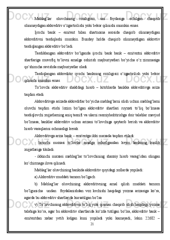 Mablag‘lar   oluvchining   roziligisiz,   uni   foydasiga   ochilgan   chaqirib
olinmaydigan akkreditiv o‘zgartirilishi yoki bekor qilinishi mumkin emas. 
Ijrochi   bank   –   emitent   bilan   shartnoma   asosida   chaqirib   olinmaydigan
akkreditivni   tasdiqlashi   mumkin.   Bunday   holda   chaqirib   olinmaydigan   akkretiv
tasdiqlangan akkreditiv bo‘ladi. 
Tasdiklangan   akkreditiv   bo‘lganda   ijrochi   bank   bank   –   emitentni   akkreditiv
shartlariga   muvofiq   to‘lovni   amalga   oshirish   majburiyatlari   bo‘yicha   o‘z   zimmasiga
qo‘shimcha ravishda majburiyatlar oladi. 
Tasdiqlangan   akkreditiv   ijrochi   bankning   roziligisiz   o‘zgartirilish   yoki   bekor
qilinishi mumkin emas. 
To‘lovchi   akkreditiv   shakldagi   hisob   –   kitoblarda   bankka   akkreditivga   ariza
taqdim etadi. 
Akkreditivga arizada akkreditlar bo‘yicha mablag‘larni olish uchun mablag‘larni
oluvchi   taqdim   etishi   lozim   bo‘lgan   akkreditiv   shartlari   ruyxati   to‘liq   bo‘lmasa
tasdiqlovchi xujjatlarning aniq tasnifi va ularni rasmiylashtirishga doir talablar mavjud
bo‘lmasa,   banklar   akkreditiv   uchun   arizani   to‘lovchiga   qaytarib   berish   va   akkreditiv
hisob varaqlarini ochmasligi kerak. 
Akkreditivga ariza bank – emitentga ikki nusxada taqdim etiladi: 
-   birinchi   nusxasi   to‘lovlar   amalga   oshirilgandan   keyin   bankning   kunlik
xujjatlariga tikiladi.
-   ikkinchi   nusxasi   mablag‘lar   to‘lovchining   shaxsiy   hisob   varag‘idan   olingan
ko‘chirmaga ilova qilinadi.
Mablag‘lar oluvchining bankida akkreditiv quyidagi xollarda yopiladi:
a) Akkreditiv muddati tamom bo‘lgach
b)   Mablag‘lar   oluvchining   akkreditivning   amal   qilish   muddati   tamom
bo‘lgunicha     undan     foydalanishdan   voz   kechishi   haqidagi   yozma   arizasiga   ko‘ra,
agarda bu akkreditiv shartlarida kursatilgan bo‘lsa
v) To‘lovchining akkreditivni to‘liq yoki qisman chaqirib olish haqidagi yozma
talabiga ko‘ra, agar bu akkreditiv shartlarida ko‘zda tutilgan bo‘lsa, akkreditiv bank –
emitentdan   xabar   yetib   kelgan   kuni   yopiladi   yoki   kamayadi,   lekin   22602   –
21