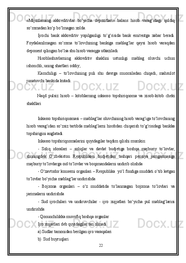 «Mijozlarning   akkreditivlar   bo‘yicha   depozitlari»   balans   hisob   varag‘idagi   qoldiq
so‘mmadan ko‘p bo‘lmagan xolda.
Ijrochi   bank   akkreditiv   yopilganligi   to‘g‘risida   bank   emitentga   xabar   beradi.
Foydalanilmagan   so‘mma   to‘lovchining   bankiga   mablag‘lar   qaysi   hisob   varaqdan
deponent qilingan bo‘lsa shu hisob varaqga utkaziladi. 
Hisoblashuvlarning   akkreditiv   shaklini   ustunligi   mablag   oluvchi   uchun
ishonchli, uning shartlari oddiy;
Kamchiligi   –   to‘lovchining   puli   shu   davrga   muomiladan   chiqadi,   mahsulot
junatuvchi bankida kutadi. 
  Naqd   pulsiz   hisob   –   kitoblarning   inkasso   topshiriqnoma   va   xisob-kitob   cheki
shakllari 
Inkasso topshiriqnomasi – mablag‘lar oluvchining hisob varag‘iga to‘lovchining
hisob varag‘idan so‘zsiz tartibda mablag‘larni hisobdan chiqarish to‘g‘risidagi bankka
topshirigini anglatadi. 
Inkasso topshiriqnomalarini quyidagilar taqdim qilishi mumkin:
-   Soliq   idoralari   –   soliqlar   va   davlat   budjetiga   boshqa   majburiy   to‘lovlar,
shuningdek   O‘zbekiston   Respublikasi   budjetidan   tashqari   pensiya   jamgarmasiga
majburiy to‘lovlarga oid to‘lovlar va boqimandalarni undirib olishda
- O‘zavtodor konserni organlari – Respublika  yo‘l fondiga muddati o‘tib ketgan
to‘lovlar bo‘yicha mablag‘lar undirishda
-   Bojxona   organlari   –   o‘z   muddatida   to‘lanmagan   bojxona   to‘lovlari   va
jarimalarni undirishda 
-   Sud   ijrochilari   va   undiruvchilar   -   ijro   xujjatlari   bo‘yicha   pul   mablag‘larini
undirishda 
- Qonunchilikka muvofiq boshqa organlar
Ijro xujjatlari deb quyidagilar tan olinadi. 
a) Sudlar tamonidan berilgan ijro varaqalari 
b)  Sud buyruqlari 
22