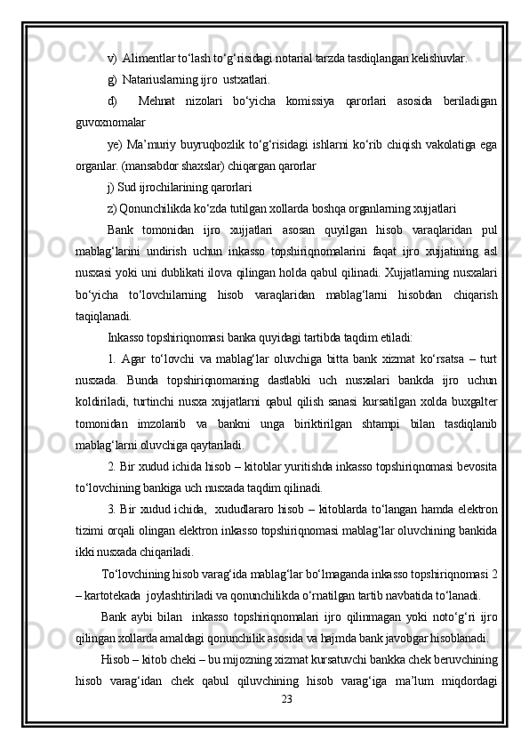 v)  Alimentlar to‘lash to‘g‘risidagi notarial tarzda tasdiqlangan kelishuvlar.
g)  Natariuslarning ijro  ustxatlari.
d)     Mehnat   nizolari   bo‘yicha   komissiya   qarorlari   asosida   beriladigan
guvoxnomalar 
ye) Ma’muriy buyruqbozlik to‘g‘risidagi  ishlarni ko‘rib chiqish vakolatiga ega
organlar. (mansabdor shaxslar) chiqargan qarorlar 
j) Sud ijrochilarining qarorlari 
z) Qonunchilikda ko‘zda tutilgan xollarda boshqa organlarning xujjatlari 
Bank   tomonidan   ijro   xujjatlari   asosan   quyilgan   hisob   varaqlaridan   pul
mablag‘larini   undirish   uchun   inkasso   topshiriqnomalarini   faqat   ijro   xujjatining   asl
nusxasi yoki uni dublikati ilova qilingan holda qabul qilinadi. Xujjatlarning nusxalari
bo‘yicha   to‘lovchilarning   hisob   varaqlaridan   mablag‘larni   hisobdan   chiqarish
taqiqlanadi. 
Inkasso topshiriqnomasi banka quyidagi tartibda taqdim etiladi:
1.   Agar   to‘lovchi   va   mablag‘lar   oluvchiga   bitta   bank   xizmat   ko‘rsatsa   –   turt
nusxada.   Bunda   topshiriqnomaning   dastlabki   uch   nusxalari   bankda   ijro   uchun
koldiriladi,   turtinchi   nusxa   xujjatlarni   qabul   qilish   sanasi   kursatilgan   xolda   buxgalter
tomonidan   imzolanib   va   bankni   unga   biriktirilgan   shtampi   bilan   tasdiqlanib
mablag‘larni oluvchiga qaytariladi.  
2. Bir xudud ichida hisob – kitoblar yuritishda inkasso topshiriqnomasi bevosita
to‘lovchining bankiga uch nusxada taqdim qilinadi. 
3. Bir xudud ichida,   xududlararo hisob – kitoblarda to‘langan hamda elektron
tizimi orqali olingan elektron inkasso topshiriqnomasi mablag‘lar oluvchining bankida
ikki nusxada chiqariladi. 
To‘lovchining hisob varag‘ida mablag‘lar bo‘lmaganda inkasso topshiriqnomasi 2
– kartotekada  joylashtiriladi va qonunchilikda o‘rnatilgan tartib navbatida to‘lanadi.
Bank   aybi   bilan     inkasso   topshiriqnomalari   ijro   qilinmagan   yoki   noto‘g‘ri   ijro
qilingan xollarda amaldagi qonunchilik asosida va hajmda bank javobgar hisoblanadi.
Hisob – kitob cheki – bu mijozning xizmat kursatuvchi bankka chek beruvchining
hisob   varag‘idan   chek   qabul   qiluvchining   hisob   varag‘iga   ma’lum   miqdordagi
23