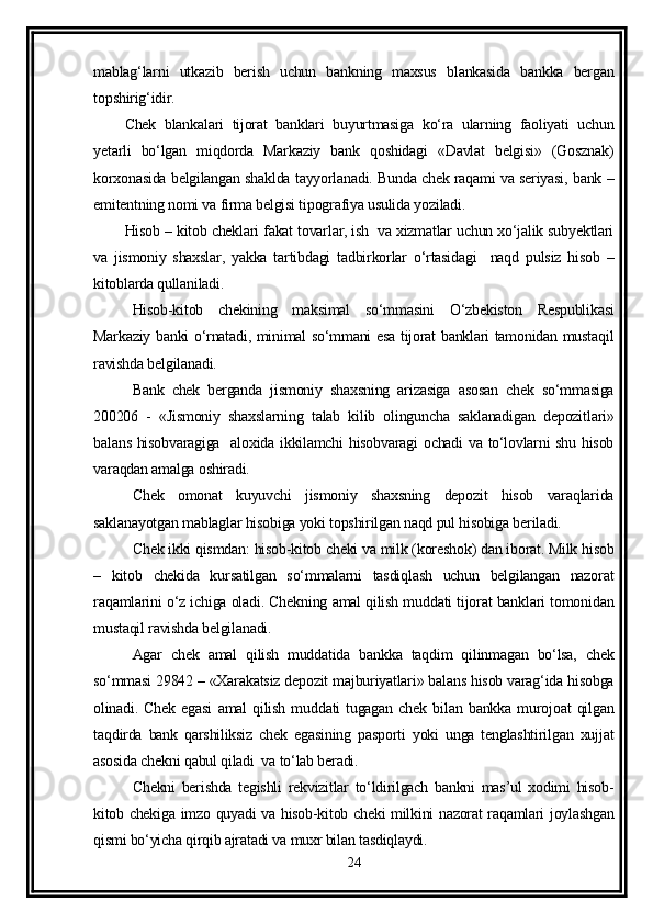 mablag‘larni   utkazib   berish   uchun   bankning   maxsus   blankasida   bankka   bergan
topshirig‘idir.
Chek   blankalari   tijorat   banklari   buyurtmasiga   ko‘ra   ularning   faoliyati   uchun
yetarli   bo‘lgan   miqdorda   Markaziy   bank   qoshidagi   «Davlat   belgisi»   (Gosznak)
korxonasida belgilangan shaklda tayyorlanadi. Bunda chek raqami va seriyasi, bank –
emitentning nomi va firma belgisi tipografiya usulida yoziladi.
Hisob – kitob cheklari fakat tovarlar, ish  va xizmatlar uchun xo‘jalik subyektlari
va   jismoniy   shaxslar,   yakka   tartibdagi   tadbirkorlar   o‘rtasidagi     naqd   pulsiz   hisob   –
kitoblarda qullaniladi.
Hisob-kitob   chekining   maksimal   so‘mmasini   O‘zbekiston   Respublikasi
Markaziy banki o‘rnatadi, minimal so‘mmani esa tijorat banklari tamonidan mustaqil
ravishda belgilanadi.
Bank   chek   berganda   jismoniy   shaxsning   arizasiga   asosan   chek   so‘mmasiga
200206   -   «Jismoniy   shaxslarning   talab   kilib   olinguncha   saklanadigan   depozitlari»
balans hisobvaragiga   aloxida ikkilamchi hisobvaragi ochadi  va to‘lovlarni shu hisob
varaqdan amalga oshiradi. 
Chek   omonat   kuyuvchi   jismoniy   shaxsning   depozit   hisob   varaqlarida
saklanayotgan mablaglar hisobiga yoki topshirilgan naqd pul hisobiga beriladi. 
Chek ikki qismdan: hisob-kitob cheki va milk (koreshok) dan iborat. Milk hisob
–   kitob   chekida   kursatilgan   so‘mmalarni   tasdiqlash   uchun   belgilangan   nazorat
raqamlarini o‘z ichiga oladi. Chekning amal qilish muddati tijorat banklari tomonidan
mustaqil ravishda belgilanadi. 
Agar   chek   amal   qilish   muddatida   bankka   taqdim   qilinmagan   bo‘lsa,   chek
so‘mmasi 29842 – «Xarakatsiz depozit majburiyatlari» balans hisob varag‘ida hisobga
olinadi.   Chek   egasi   amal   qilish   muddati   tugagan   chek   bilan   bankka   murojoat   qilgan
taqdirda   bank   qarshiliksiz   chek   egasining   pasporti   yoki   unga   tenglashtirilgan   xujjat
asosida chekni qabul qiladi  va to‘lab beradi.
Chekni   berishda   tegishli   rekvizitlar   to‘ldirilgach   bankni   mas’ul   xodimi   hisob-
kitob chekiga imzo quyadi va hisob-kitob cheki milkini nazorat raqamlari joylashgan
qismi bo‘yicha qirqib ajratadi va muxr bilan tasdiqlaydi.
24
