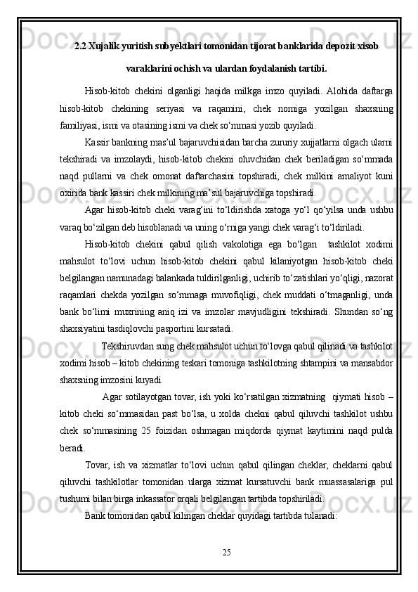 2.2 Xujalik yuritish subyektlari tomonidan tijorat banklarida depozit xisob
varaklarini ochish va ulardan foydalanish tartibi.
Hisob-kitob   chekini   olganligi   haqida   milkga   imzo   quyiladi.   Alohida   daftarga
hisob-kitob   chekining   seriyasi   va   raqamini,   chek   nomiga   yozilgan   shaxsning
familiyasi, ismi va otasining ismi va chek so‘mmasi yozib quyiladi.
Kassir bankning mas’ul bajaruvchisidan barcha zururiy xujjatlarni olgach ularni
tekshiradi   va   imzolaydi,   hisob-kitob   chekini   oluvchidan   chek   beriladigan   so‘mmada
naqd   pullarni   va   chek   omonat   daftarchasini   topshiradi,   chek   milkini   amaliyot   kuni
oxirida bank kassiri chek milkining ma’sul bajaruvchiga topshiradi. 
Agar   hisob-kitob   cheki   varag‘ini   to‘ldirishda   xatoga   yo‘l   qo‘yilsa   unda   ushbu
varaq bo‘zilgan deb hisoblanadi va uning o‘rniga yangi chek varag‘i to‘ldiriladi.
Hisob-kitob   chekini   qabul   qilish   vakolotiga   ega   bo‘lgan     tashkilot   xodimi
mahsulot   to‘lovi   uchun   hisob-kitob   chekini   qabul   kilaniyotgan   hisob-kitob   cheki
belgilangan namunadagi balankada tuldirilganligi, uchirib to‘zatishlari yo‘qligi, nazorat
raqamlari   chekda   yozilgan   so‘mmaga   muvofiqligi,   chek   muddati   o‘tmaganligi,   unda
bank   bo‘limi   muxrining   aniq   izi   va   imzolar   mavjudligini   tekshiradi.   Shundan   so‘ng
shaxsiyatini tasdiqlovchi pasportini kursatadi.
         Tekshiruvdan sung chek mahsulot uchun to‘lovga qabul qilinadi va tashkilot
xodimi hisob – kitob chekining teskari tomoniga tashkilotning shtampini va mansabdor
shaxsning imzosini kuyadi.
             Agar sotilayotgan tovar, ish yoki ko‘rsatilgan xizmatning   qiymati hisob –
kitob   cheki   so‘mmasidan   past   bo‘lsa,   u   xolda   chekni   qabul   qiluvchi   tashkilot   ushbu
chek   so‘mmasining   25   foizidan   oshmagan   miqdorda   qiymat   kaytimini   naqd   pulda
beradi. 
Tovar,   ish   va   xizmatlar   to‘lovi   uchun   qabul   qilingan   cheklar,   cheklarni   qabul
qiluvchi   tashkilotlar   tomonidan   ularga   xizmat   kursatuvchi   bank   muassasalariga   pul
tushumi bilan birga inkassator orqali belgilangan tartibda topshiriladi. 
Bank tomonidan qabul kilingan cheklar quyidagi tartibda tulanadi:
25