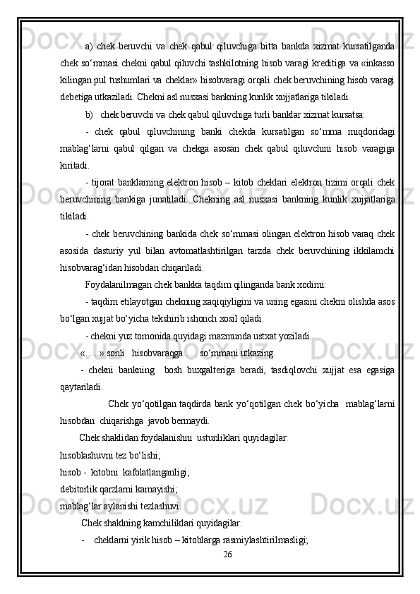 a)   chek   beruvchi   va   chek   qabul   qiluvchiga   bitta   bankda   xizmat   kursatilganda
chek so‘mmasi chekni qabul qiluvchi tashkilotning hisob varagi kreditiga va «inkasso
kilingan pul tushumlari va cheklar» hisobvaragi orqali chek beruvchining hisob varagi
debetiga utkaziladi. Chekni asl nusxasi bankning kunlik xujjatlariga tikiladi. 
b)   chek beruvchi va chek qabul qiluvchiga turli banklar xizmat kursatsa: 
-   chek   qabul   qiluvchining   banki   chekda   kursatilgan   so‘mma   miqdoridagi
mablag‘larni   qabul   qilgan   va   chekga   asosan   chek   qabul   qiluvchini   hisob   varagiga
kiritadi. 
- tijorat banklarning elektron hisob – kitob cheklari elektron tizimi orqali chek
beruvchining   bankiga   junatiladi.   Chekning   asl   nusxasi   bankning   kunlik   xujjatlariga
tikiladi. 
- chek beruvchining bankida chek so‘mmasi olingan elektron hisob varaq chek
asosida   dasturiy   yul   bilan   avtomatlashtirilgan   tarzda   chek   beruvchining   ikkilamchi
hisobvarag‘idan hisobdan chiqariladi. 
Foydalanilmagan chek bankka taqdim qilinganda bank xodimi: 
- taqdim etilayotgan chekning xaqiqiyligini va uning egasini chekni olishda asos
bo‘lgan xujjat bo‘yicha tekshirib ishonch xosil qiladi. 
- chekni yuz tomonida quyidagi mazmunda ustxat yoziladi. 
«…..» sonli   hisobvaraqga …. so‘mmani utkazing.
-   chekni   bankning     bosh   buxgalteriga   beradi,   tasdiqlovchi   xujjat   esa   egasiga
qaytariladi. 
               Chek yo‘qotilgan taqdirda bank yo‘qotilgan chek bo‘yicha   mablag‘larni
hisobdan  chiqarishga  javob bermaydi. 
        Chek shaklidan foydalanishni  ustunliklari quyidagilar:
hisoblashuvni tez bo‘lishi;
hisob -  kitobni  kafolatlanganligi;
debitorlik qarzlarni kamayishi; 
mablag‘lar aylanishi tezlashuvi.
         Chek shaklning kamchiliklari quyidagilar:
         -    cheklarni yirik hisob – kitoblarga rasmiylashtirilmasligi;
26