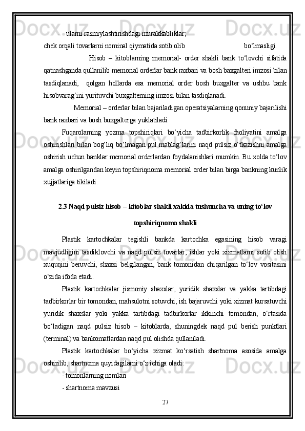 -    ularni rasmiylashtirishdagi murakkabliklar;
chek orqali tovarlarni nominal qiymatida sotib olib                                   bo‘lmasligi.
                    Hisob   –   kitoblarning   memorial-   order   shakli   bank   to‘lovchi   sifatida
qatnashganda qullanilib memorial orderlar bank raxbari va bosh baxgalteri imzosi bilan
tasdiqlanadi,     qolgan   hollarda   esa   memorial   order   bosh   buxgalter   va   ushbu   bank
hisobvarag‘ini yurituvchi buxgalterning imzosi bilan tasdiqlanadi.
         Memorial – orderlar bilan bajariladigan operatsiyalarning qonuniy bajarilishi
bank raxbari va bosh buxgalterga yuklatiladi.
Fuqarolarning   yozma   topshiriqlari   bo‘yicha   tadbirkorlik   faoliyatini   amalga
oshirishlari bilan bog‘liq bo‘lmagan pul mablag‘larini naqd pulsiz o‘tkazishni amalga
oshirish uchun banklar memorial orderlardan foydalanishlari mumkin. Bu xolda to‘lov
amalga oshirilgandan keyin topshiriqnoma memorial order bilan birga bankning kunlik
xujjatlariga tikiladi. 
2.3 Naqd pulsiz hisob – kitoblar shakli xakida tushuncha va uning to‘lov
topshiriqnoma shakli
Plastik   kartochkalar   tegishli   bankda   kartochka   egasining   hisob   varagi
mavjudligini   tasdiklovchi   va   naqd   pulsiz   tovarlar,   ishlar   yoki   xizmatlarni   sotib   olish
xuquqini   beruvchi,   shaxsi   belgilangan,   bank   tomonidan   chiqarilgan   to‘lov   vositasini
o‘zida ifoda etadi.
Plastik   kartochkalar   jismoniy   shaxslar,   yuridik   shaxslar   va   yakka   tartibdagi
tadbirkorlar bir tomondan, mahsulotni sotuvchi, ish bajaruvchi yoki xizmat kursatuvchi
yuridik   shaxslar   yoki   yakka   tartibdagi   tadbirkorlar   ikkinchi   tomondan,   o‘rtasida
bo‘ladigan   naqd   pulsiz   hisob   –   kitoblarda,   shuningdek   naqd   pul   berish   punktlari
(terminal) va bankomatlardan naqd pul olishda qullaniladi.
Plastik   kartochkalar   bo‘yicha   xizmat   ko‘rsatish   shartnoma   asosida   amalga
oshirilib, shartnoma quyidagilarni o‘z ichiga oladi:
- tomonlarning nomlari 
- shartnoma mavzusi
27