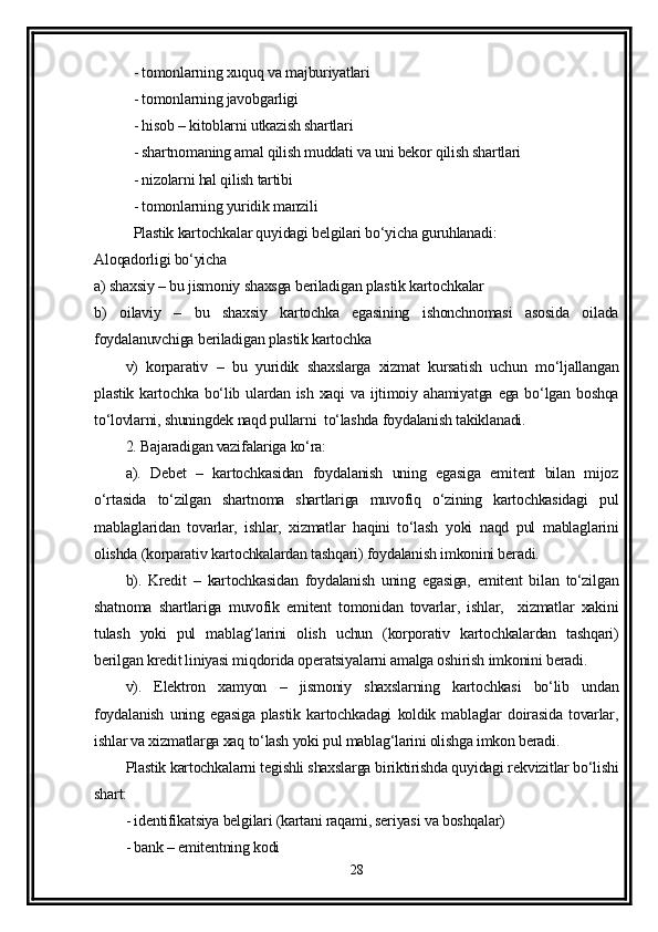 - tomonlarning xuquq va majburiyatlari 
- tomonlarning javobgarligi
- hisob – kitoblarni utkazish shartlari 
- shartnomaning amal qilish muddati va uni bekor qilish shartlari 
- nizolarni hal qilish tartibi
- tomonlarning yuridik manzili
Plastik kartochkalar quyidagi belgilari bo‘yicha guruhlanadi:
Aloqadorligi bo‘yicha
a) shaxsiy – bu jismoniy shaxsga beriladigan plastik kartochkalar
b)   oilaviy   –   bu   shaxsiy   kartochka   egasining   ishonchnomasi   asosida   oilada
foydalanuvchiga beriladigan plastik kartochka
v)   korparativ   –   bu   yuridik   shaxslarga   xizmat   kursatish   uchun   mo‘ljallangan
plastik  kartochka  bo‘lib ulardan ish  xaqi   va  ijtimoiy  ahamiyatga  ega bo‘lgan  boshqa
to‘lovlarni, shuningdek naqd pullarni  to‘lashda foydalanish takiklanadi.
2. Bajaradigan vazifalariga ko‘ra:
a).   Debet   –   kartochkasidan   foydalanish   uning   egasiga   emitent   bilan   mijoz
o‘rtasida   to‘zilgan   shartnoma   shartlariga   muvofiq   o‘zining   kartochkasidagi   pul
mablaglaridan   tovarlar,   ishlar,   xizmatlar   haqini   to‘lash   yoki   naqd   pul   mablaglarini
olishda (korparativ kartochkalardan tashqari) foydalanish imkonini beradi.
b).   Kredit   –   kartochkasidan   foydalanish   uning   egasiga,   emitent   bilan   to‘zilgan
shatnoma   shartlariga   muvofik   emitent   tomonidan   tovarlar,   ishlar,     xizmatlar   xakini
tulash   yoki   pul   mablag‘larini   olish   uchun   (korporativ   kartochkalardan   tashqari)
berilgan kredit liniyasi miqdorida operatsiyalarni amalga oshirish imkonini beradi.
v).   Elektron   xamyon   –   jismoniy   shaxslarning   kartochkasi   bo‘lib   undan
foydalanish   uning   egasiga   plastik   kartochkadagi   koldik   mablaglar   doirasida   tovarlar,
ishlar va xizmatlarga xaq to‘lash yoki pul mablag‘larini olishga imkon beradi.
Plastik kartochkalarni tegishli shaxslarga biriktirishda quyidagi rekvizitlar bo‘lishi
shart:
- identifikatsiya belgilari (kartani raqami, seriyasi va boshqalar)
- bank – emitentning kodi 
28 