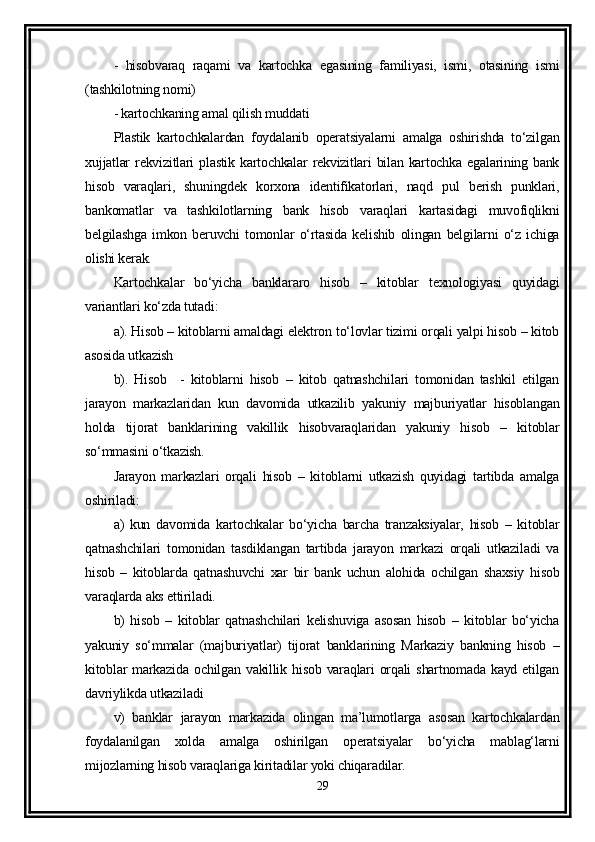-   hisobvaraq   raqami   va   kartochka   egasining   familiyasi,   ismi,   otasining   ismi
(tashkilotning nomi)
- kartochkaning amal qilish muddati 
Plastik   kartochkalardan   foydalanib   operatsiyalarni   amalga   oshirishda   to‘zilgan
xujjatlar  rekvizitlari  plastik kartochkalar  rekvizitlari bilan kartochka egalarining bank
hisob   varaqlari,   shuningdek   korxona   identifikatorlari,   naqd   pul   berish   punklari,
bankomatlar   va   tashkilotlarning   bank   hisob   varaqlari   kartasidagi   muvofiqlikni
belgilashga   imkon   beruvchi   tomonlar   o‘rtasida   kelishib   olingan   belgilarni   o‘z   ichiga
olishi kerak.
Kartochkalar   bo‘yicha   banklararo   hisob   –   kitoblar   texnologiyasi   quyidagi
variantlari ko‘zda tutadi:
a). Hisob – kitoblarni amaldagi elektron to‘lovlar tizimi orqali yalpi hisob – kitob
asosida utkazish
b).   Hisob     -   kitoblarni   hisob   –   kitob   qatnashchilari   tomonidan   tashkil   etilgan
jarayon   markazlaridan   kun   davomida   utkazilib   yakuniy   majburiyatlar   hisoblangan
holda   tijorat   banklarining   vakillik   hisobvaraqlaridan   yakuniy   hisob   –   kitoblar
so‘mmasini o‘tkazish.
Jarayon   markazlari   orqali   hisob   –   kitoblarni   utkazish   quyidagi   tartibda   amalga
oshiriladi:
a)   kun   davomida   kartochkalar   bo‘yicha   barcha   tranzaksiyalar,   hisob   –   kitoblar
qatnashchilari   tomonidan   tasdiklangan   tartibda   jarayon   markazi   orqali   utkaziladi   va
hisob   –   kitoblarda   qatnashuvchi   xar   bir   bank   uchun   alohida   ochilgan   shaxsiy   hisob
varaqlarda aks ettiriladi.
b)   hisob   –   kitoblar   qatnashchilari   kelishuviga   asosan   hisob   –   kitoblar   bo‘yicha
yakuniy   so‘mmalar   (majburiyatlar)   tijorat   banklarining   Markaziy   bankning   hisob   –
kitoblar  markazida  ochilgan   vakillik  hisob   varaqlari  orqali   shartnomada  kayd  etilgan
davriylikda utkaziladi
v)   banklar   jarayon   markazida   olingan   ma’lumotlarga   asosan   kartochkalardan
foydalanilgan   xolda   amalga   oshirilgan   operatsiyalar   bo‘yicha   mablag‘larni
mijozlarning hisob varaqlariga kiritadilar yoki chiqaradilar.
29 