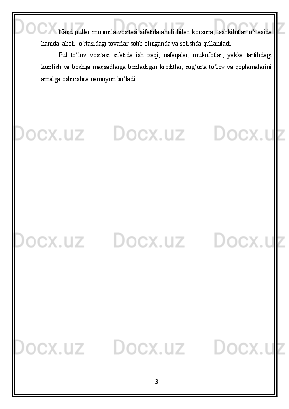Naqd pullar muomila vositasi sifatida aholi bilan korxona, tashkilotlar o‘rtasida
hamda  aholi  o‘rtasidagi tovarlar sotib olinganda va sotishda qullaniladi.
Pul   to‘lov   vositasi   sifatida   ish   xaqi,   nafaqalar,   mukofotlar,   yakka   tartibdagi
kurilish va boshqa maqsadlarga beriladigan kreditlar, sug‘urta to‘lov va qoplamalarini
amalga oshirishda namoyon bo‘ladi.
3
